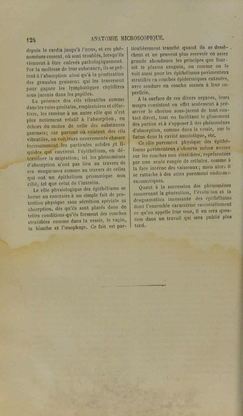 m depuis le cardia jusqu'à l’anus, et cos phé- nomènes cessent, où sont troublés, lorsqu ils viennent à être eulcvés pathologiquement. Par la mollesse de leur substance, ils se prê- tent à l’absorption ainsi qu’à la pénétration des granules graisseux qui les traversent pour gagner les lymphatiques chylifères sous-jacents dans les papilles. La présence des cils vibratiles comme dans les voies génitales, respiratoires et olfac- tives, les ramène à un autre rôle qui n’est plus nettement relatif à l’absorptiou, en dehors du moins de celle des substances gazeuses; car partout ou existent des cils vibratiles, on voit leurs mouvements chasser incessamment les particules solides ,ct li- quides qui couvrent l’épithélium, en dé- terminer la migration; ici les phénomènes d’absorption n’ont pas lieu au travers de ces muqueuses comme au travers de celles qui ont un épithélium prismatique non cilié, tel que celui de l’intestin. Le rôle phvsiologiquc des épithéliums se borne au contraire à un simple fait de pro- tection physique sans sécrétion spéciale ni absorption, dès qu’ils sont placés dans de telles conditions qu’ils forment des couches stratifiées comme dans la vessie, le vagin, la bouche et l’œsophage. Ce fait est par- ticulièrement tranché quand ils se dessè- . chent et ne peuvent plus recevoir en assez grande abondance les principes que four- nit le plasma sanguin, ou comme on le voit aussi pour les épithéliums pavimenteux stratifiés en couches épidermiques cutanées, avec soudure en couche cornée à leur su- perficie. A la surface de ces divers organes, leurs usages consistent en effet seulement à pré- server le chorion sous-jacent de tout con- tact direct, tout en facilitant le glissement des parties et à s’opposer à des phénomènes d’absorption, comme dans la vessie, sur le fœtus dans la cavité amniotique, etc. Ce rôle purement physique des épithé- liums pavimenteux s'observe même encore sur les couches non stratifiées, représentées par une seule rangée de cellules, comme à la face interne des vaisseaux; mais alors il se rattache à des actes purement endosmo- exosmotiques. Quaut à la succession des phénomènes concernant la génération, l’évolution et la desquamation incessante des épithéliums dont l’ensemble caractérise essentiellement ce qu’on appelle leur mue, il eu sera ques- tion dans un travail qui sera publié plus tard.