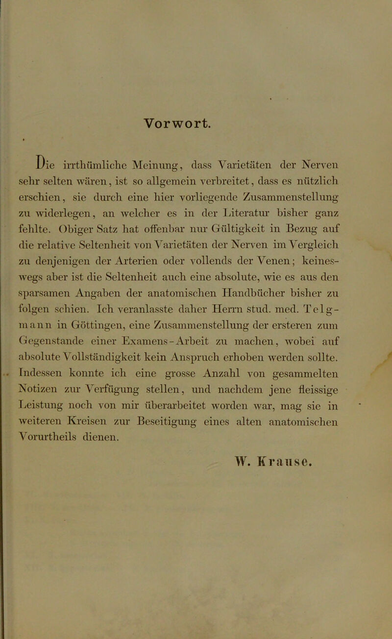 Vorwort. Die irrthiimliche Meinung, dass Varietäten der Nerven sehr selten wären, ist so allgemein verbreitet, dass es nützlich erschien, sie durch eine hier vorliegende Zusammenstellung zu widerlegen, an welcher es in der Literatur bisher ganz fehlte. ObigerSatz hat offenbar nur Gültigkeit in Bezug auf die relative Seltenheit von Varietäten der Nerven im Vergleich zu denjenigen der Arterien oder vollends der Venen; keines- wegs aber ist die Seltenheit auch eine absolute, wie es aus den sparsamen Angaben der anatomischen Handbücher bisher zu folgen schien. Ich veranlasste daher Herrn stud. mcd. Teig- mann in Göttingen, eine Zusammenstellung der ersteren zum Gegenstände einer Examens-Arbeit zu machen, wobei auf absolute Vollständigkeit kein Anspruch erhoben werden sollte. • Indessen konnte ich eine grosse Anzahl von gesammelten Notizen zur Verfügung stellen, und nachdem jene fleissige Leistung noch von mir überarbeitet worden war, mag sie in weiteren Kreisen zur Beseitigung eines alten anatomischen Vorurtheils dienen. W. Krause.