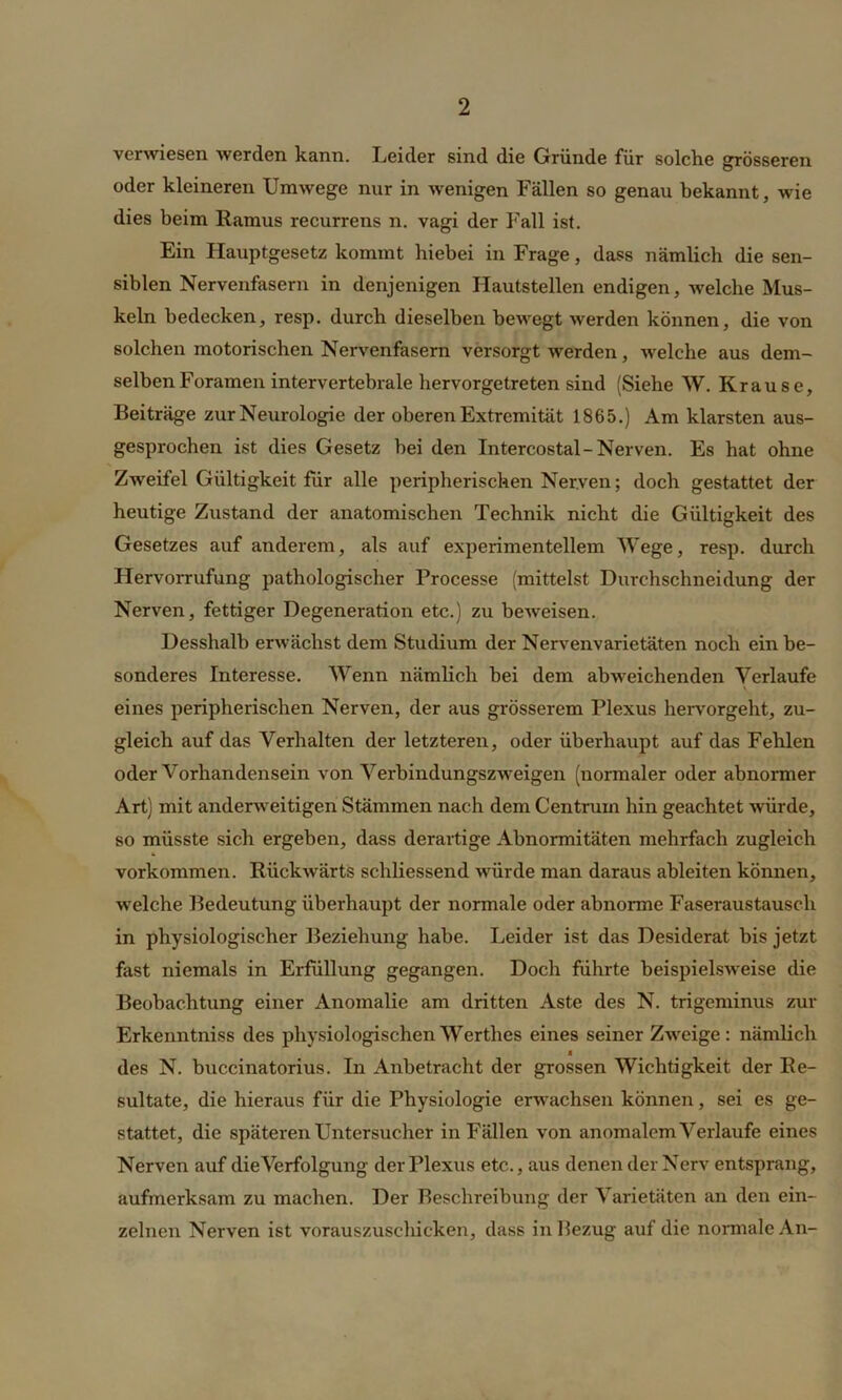 verwiesen werden kann. Leider sind die Gründe für solche grösseren oder kleineren Umwege nur in wenigen Fällen so genau bekannt, wie dies beim Ramus recurrens n. vagi der Fall ist. Ein Hauptgesetz kommt hiebei in Frage, dass nämlich die sen- siblen Nervenfasern in denjenigen Hautstellen endigen, welche Mus- keln bedecken, resp. durch dieselben bewegt werden können, die von solchen motorischen Nervenfasern versorgt werden, welche aus dem- selben Foramen intervertebrale hervorgetreten sind (Siehe W. Krause, Beiträge zur Neurologie der oberen Extremität 1865.) Am klarsten aus- gesprochen ist dies Gesetz bei den Intercostal-Nerven. Es hat ohne Zweifel Gültigkeit für alle peripherischen Nerven; doch gestattet der heutige Zustand der anatomischen Technik nicht die Gültigkeit des Gesetzes auf anderem, als auf experimentellem Wege, resp. durch Hervorrufung pathologischer Processe (mittelst Durchschneidung der Nerven, fettiger Degeneration etc.) zu beAveisen. Desshalb erwächst dem Studium der Nervenvarietäten noch ein be- sonderes Interesse. Wenn nämlich bei dem abweichenden Verlaufe eines peripherischen Nerven, der aus grösserem Plexus hervorgeht, zu- gleich auf das Verhalten der letzteren, oder überhaupt auf das Fehlen oder Vorhandensein von Verbindungszweigen (normaler oder abnormer Art) mit anderweitigen Stämmen nach dem Centrum hin geachtet würde, so müsste sich ergeben, dass derartige Abnormitäten mehrfach zugleich Vorkommen. Rückwärts schliessend würde man daraus ableiten können, weiche Bedeutung überhaupt der normale oder abnorme Faseraustausch in physiologischer Beziehung habe. Leider ist das Desiderat bis jetzt fast niemals in Erfüllung gegangen. Doch führte beispielsweise die Beobachtung einer Anomalie am dritten Aste des N. trigeminus zur Erkenntniss des physiologischen Werthes eines seiner Zweige: nämlich n des N. buccinatorius. In Anbetracht der grossen Wichtigkeit der Re- sultate, die hieraus für die Physiologie erwachsen können, sei es ge- stattet, die späteren Untersucher in Fällen von anomalem Verlaufe eines Nerven auf die Verfolgung der Plexus etc., aus denen der Nerv entsprang, aufmerksam zu machen. Der Beschreibung der Varietäten an den ein- zelnen Nerven ist vorauszuschicken, dass in Bezug auf die normale An-