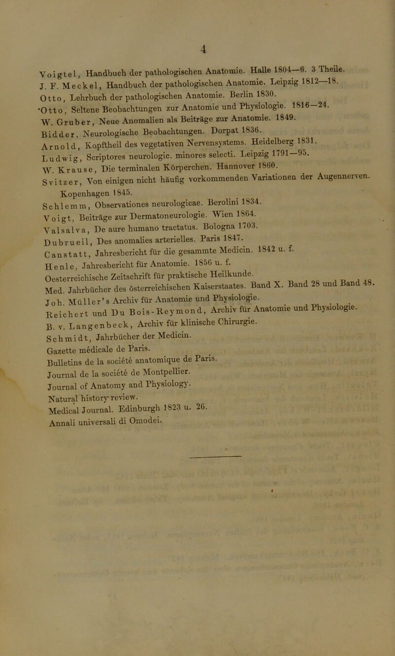 Voigtei, Handbuch der pathologischen Anatomie. Halle 1804-6. 3 Theile. J. F. Meckel, Handbuch der pathologischen Anatomie. Leipzig 1812 18. Otto, Lehrbuch der pathologischen Anatomie. Berlin 1830. •Otto, Seltene Beobachtungen zur Anatomie und Physiologie. 1816-24. W. Grub er, Neue Anomalien als Beiträge zur Anatomie. 1849. Bidder, Neurologische Beobachtungen. Dorpat 1836. Arnold', Kopftheil des vegetativen Nervensystems. Heidelberg 1831. Ludwig, Scriptores neurologic. minores selecti. Leipzig 1791—9o. W. Krause, Die terminalen Körperchen. Hannover 1860. Svitzer, Von einigen nicht häufig vorkommenden Variationen der Augennerven. Kopenhagen 1845. Schlemm, Observationes neurologicae. Berolini 1834. Voigt, Beiträge zur Dermatoneurologie. Wien 1864. Valsalva, De aure humano tractatus. Bologna 1703. Dubrueil, Des anomalies arterielles. Paris 1847. Canstatt, Jahresbericht für die gesammte Medicin. 1842 u. f. Henle, Jahresbericht für Anatomie. 1S56 u. f. Oesterreichische Zeitschrift für praktische Heilkunde^ Med. Jahrbücher des österreichischen Kaiserstaates. Band X. Band 28 und Band . J o h M ü 11 e r ’ s Archiv für Anatomie und Physiologie. Reichert und Du Bois-Reymond, Archiv für Anatomie und Physiologie. B. v. Langenbeck, Archiv für klinische Chirurgie. Schmidt, Jahrbücher der Medicin. Gazette medicale de Paris. Bulletins de la societe anatomique de Paris. Journal de la societe de Montpellier. Journal of Anatomy and Physiology. Natural history review. Medical Journal. Edinburgh 1823 u. 26. Annali universali di Omodei.