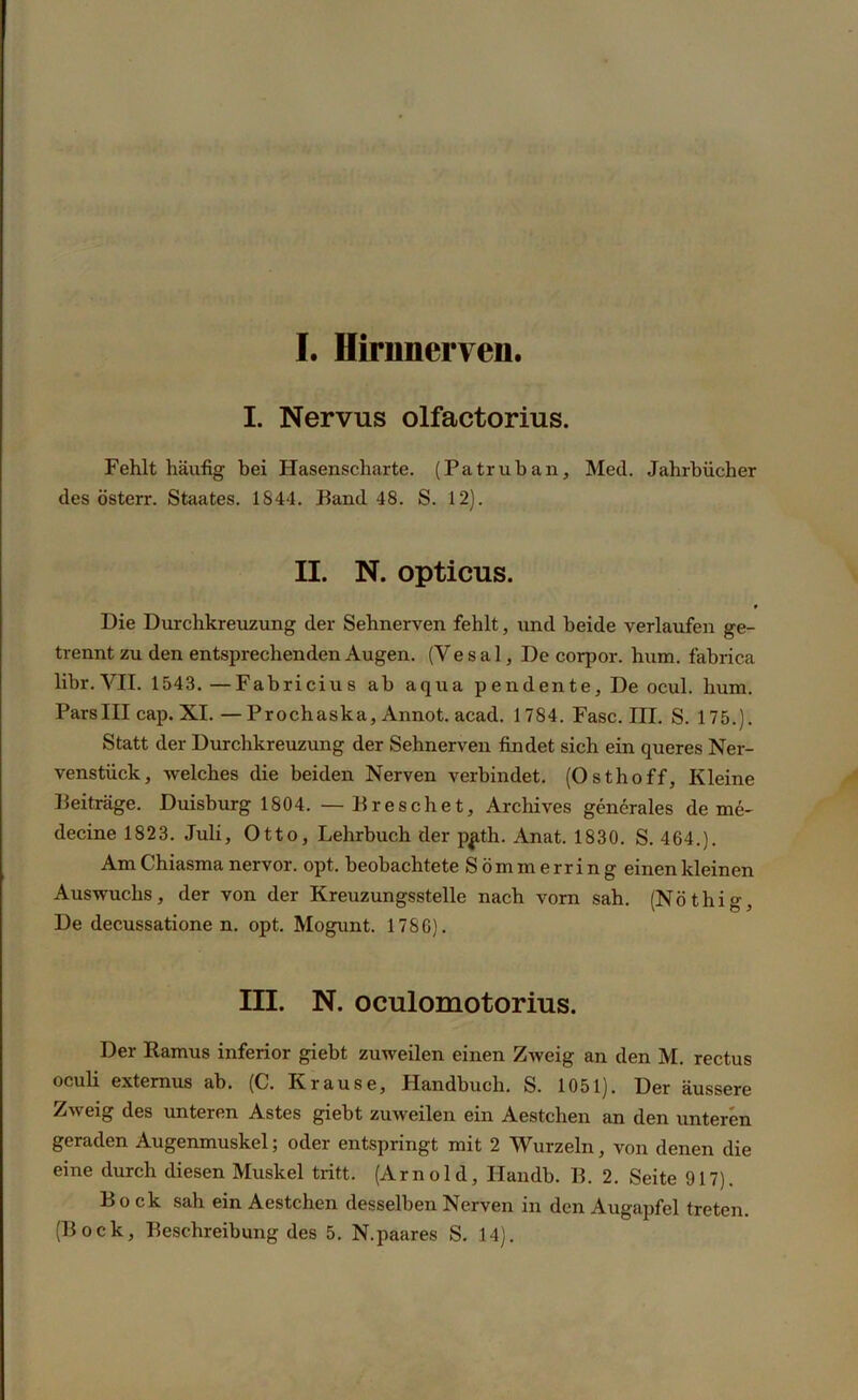 I. Hirnnerveu. I. Nervus olfactorius. Fehlt häufig bei Hasenscharte. (Patrüb an, Med. Jahrbücher des österr. Staates. 1S44. Band 48. S. 12). II. N. opticus. Die Durchkreuzung der Sehnerven fehlt, und beide verlaufen ge- trennt zu den entsprechenden Augen. (Ve s a 1, De corpor. hum. fabrica libr. VII. 1543. —Fabricius ab aqua pendente. De ocul. hum. ParsIII cap. XI.—Prochaska, Annot. acad. 1784. Fase. III. S. 175.). Statt der Durchkreuzung der Sehnerven findet sich ein queres Ner- venstück, welches die beiden Nerven verbindet. (Osthoff, Kleine Beiträge. Duisburg 1804. — Breschet, Archives generales de me- decine 1823. Juli, Otto, Lehrbuch der p^th. Anat. 1830. S. 464.). Am Chiasma nervor. opt. beobachtete Sömmerring einen kleinen Auswuchs, der von der Kreuzungsstelle nach vorn sah. (Nöthig, De decussatione n. opt. Mogunt. 1786). III. N. oculomotorius. Der Ramus inferior giebt zuweilen einen Zweig an den M. rectus oculi externus ab. (C. Krause, Handbuch. S. 1051). Der äussere Zweig des unteren Astes giebt zuweilen ein Aestchen an den unteren geraden Augenmuskel; oder entspringt mit 2 Wurzeln, von denen die eine durch diesen Muskel tritt. (Arnold, Handb. B. 2. Seite 917). Bock sah ein Aestchen desselben Nerven in den Augapfel treten.