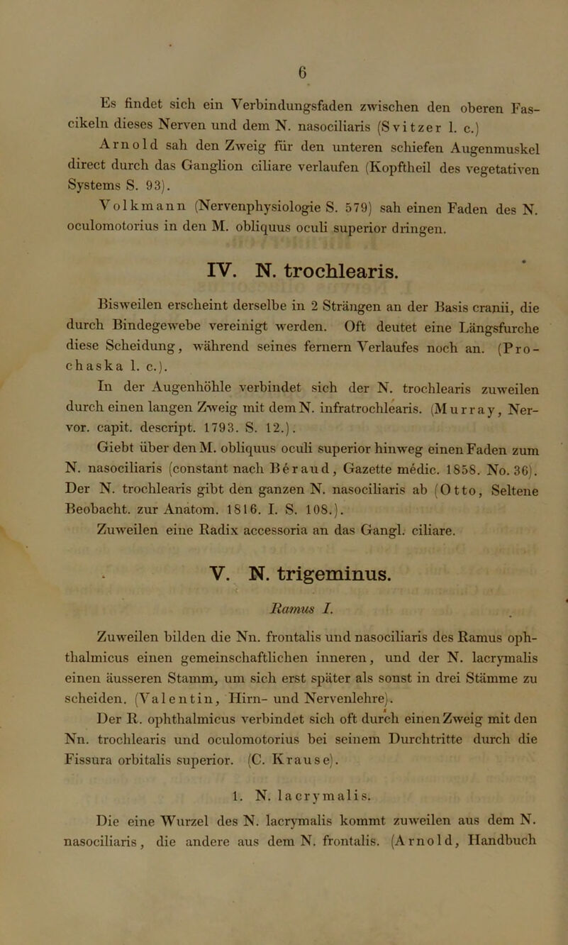 Es findet sich ein Verbindungsfaden zwischen den oberen Fas- cikeln dieses Nerven und dem N. nasociliaris (Svitzer 1. c.) Arnold sah den Zweig für den unteren schiefen Augenmuskel direct durch das Ganglion ciliare verlaufen (Kopfthcil des vegetativen Systems S. 93). Volkmann (Nervenphysiologie S. 579) sah einen Faden des N. oculomotorius in den M. obliquus oculi superior dringen. IV. N. trochlearis. Bisweilen erscheint derselbe in 2 Strängen an der Basis cranii, die durch Bindegewebe vereinigt werden. Oft deutet eine Längsfurche diese Scheidung, während seines fernem Verlaufes noch an. (Pro- chaska 1. c.). In der Augenhöhle verbindet sich der N. trochlearis zuweilen durch einen langen Zweig mit dem N. infratrochlearis. (Murray, Ner- vor. capit. descript. 1793. S. 12.). Giebt über den M. obliquus oculi superior hinweg einen Faden zum N. nasociliaris (constant nach Beraud, Gazette medic. 1858. No. 36). Der N. trochlearis gibt den ganzen N. nasociliaris ab (Otto, Seltene Beobacht, zur Anatom. 1816. I. S. 108.). Zuweilen eine Radix accessoria an das Gangl. ciliare. V. N. trigeminus. ltamus I. Zuweilen bilden die Nn. frontalis und nasociliaris des Ramus oph- thalmicus einen gemeinschaftlichen inneren, und der N. lacrymalis einen äusseren Stamm, um sich erst später als sonst in drei Stämme zu scheiden. (Valentin, Hirn-und Nervenlehre). Der R. ophthalmicus verbindet sich oft durch einen Zweig mit den Nn. trochlearis und oculomotorius bei seinem Durchtritte durch die Fissura orbitalis superior. (C. Krause). 1. N. lacrymalis. Die eine Wurzel des N. lacrymalis kommt zuweilen aus dem N. nasociliaris, die andere aus dem N. frontalis. (Arnold, Handbuch