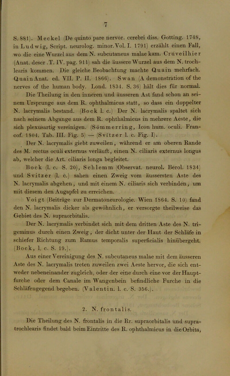 S. 881). Meckel (De quinto pare nervor. cerebri diss. Gotting. 1748, in Ludwig, Script, neurolog. minor.Vol. I. 1791) erzählt einen Fall, wo die eine Wurzel aus dem N. subcutaneus malae kam. Cruveilhier (Anat. descr .T. IV. pag. 911) sah die äussere Wurzel aus dem N. trocli- learis kommen. Die gleiche Beobachtung machte Qua in mehrfach. QuainAnat. ed. VII. P. II. 1866). Swan (A demonstration of the nerves of the human body. Lond. 1834. S. 36) hält dies für normal. Die Theilung in den inneren und äusseren Ast fand schon an sei- nem Ursprünge aus dem R. ophthalmicus statt, so dass ein doppelter N. laerymalis bestand. (Bock 1. c.) Der N. lacrymalis spaltet sich nach seinem Abgänge aus dem R. ophthalmicus in mehrere Aeste, die sich plexusartig vereinigen. (Sommerring, Icon hum. oculi. Fran- cof. 1804. Tab. III. Fig. 5) — (Svitzer 1. c. Fig. I). Der N. lacrymalis giebt zuweilen, während er am oberen Rande des M. rectus oculi extemus verläuft, einen N. ciliaris externus longus ab, welcher die Art. ciliaris longa begleitet. Bock (1. c. S. 20), Schlemm (Observat. neurol. Berol. 1834) und Svitzer (1. c.) sahen einen Zweig vom äussersten Aste des N. lacrymalis abgehen, und mit einem N. ciliaris sich verbinden, um mit diesem den Augapfel zu erreichen. Voigt (Beiträge zur Dermatoneurologie. Wien 1864. S. 10) fand den N. lacrymalis dicker als gewöhnlich, er versorgte theilweise das Gebiet des N. supraorbitalis. Der N. lacrymalis verbindet sich mit dem dritten Aste des N. tri- geminus durch einen Zweig, der dicht unter der Haut der Schläfe in schiefer Richtung zum Ramus temporalis superficialis hinübergeht. (Bock, 1. c. S. 19.). Aus einer Vereinigung des N. subcutaneus malae mit dem äusseren Aste des N. lacrymalis treten zuweilen zwei Aeste hervor, die sich ent- weder nebeneinander zugleich, oder der eine durch eine vor der Haupt- furche oder dem Canale im Wangenbein befindliche Furche in die Schläfengegend begeben. (Valentin. 1. c. S. 356.). 2. N. frontalis. Die Theilung des N. frontalis in die Rr. supraorbitalis und supra- trochlearis findet bald beim Eintritte des R. ophthalmicus in die Orbita,