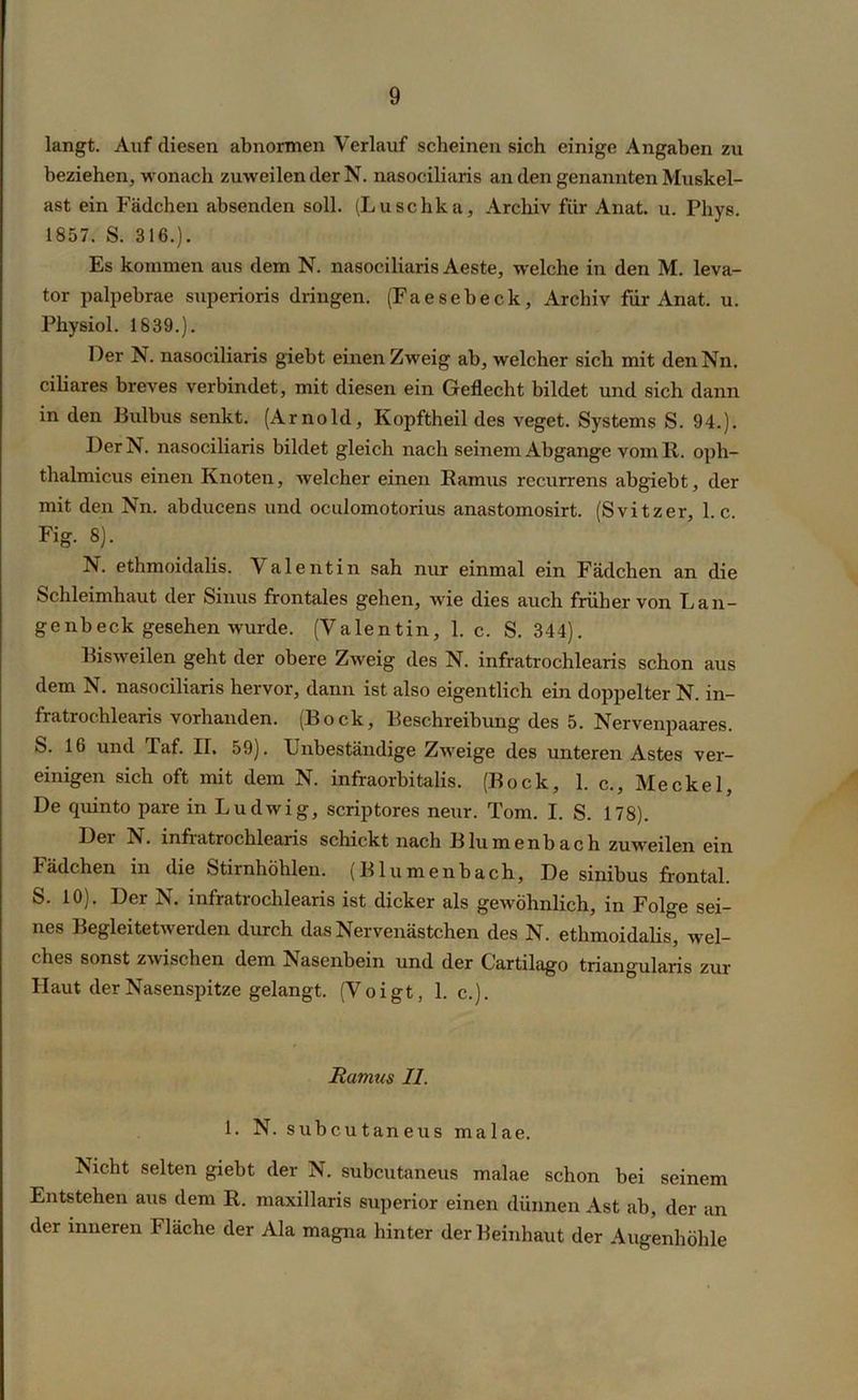 langt. Auf diesen abnormen Verlauf scheinen sich einige Angaben zu beziehen, wonach zuweilender N. nasociliaris an den genannten Muskel- ast ein Fädchen absenden soll. (Luschka, Archiv fiir Anat. u. Pliys. 1857. S. 316.). Es kommen aus dem N. nasociliaris Aeste, welche in den M. leva- tor palpebrae superioris dringen. (Faesebeck, Archiv für Anat. u. Physiol. 1839.). Der N. nasociliaris giebt einen Zweig ab, welcher sich mit denNn. ciliares breves verbindet, mit diesen ein Geflecht bildet und sich dann in den Bulbus senkt. (Arnold, Kopftheil des veget. Systems S. 94.). DerN. nasociliaris bildet gleich nach seinem Abgänge vom 11. oph- thalmicus einen Knoten, welcher einen Ramus recurrens abgiebt, der mit den Nn. abducens und oculomotorius anastomosirt. (Svitzer, 1. c. Fig. 8). N. ethmoidalis. Valentin sah nur einmal ein Fädchen an die Schleimhaut der Sinus frontales gehen, wie dies auch früher von Lan- ge nb eck gesehen wurde. (Valentin, 1. c. S. 344). Bisweilen geht der obere Zweig des N. infratrochlearis schon aus dem N. nasociliaris hervor, dann ist also eigentlich ein doppelter N. in- fratrochlearis vorhanden. (Bock, Beschreibung des 5. Nervenpaares. S. 16 und Taf. II. 59). Unbeständige Zweige des unteren Astes ver- einigen sich oft mit dem N. infraorbitalis. (Bock, 1. c., Meckel, De quinto pare in Ludwig, scriptores neur. Tom. I. S. 178). Dei N. infiatrochlearis schickt nach Blumenbach zuweilen ein Fädchen in die Stirnhöhlen. (Blumenback, De sinibus frontal. S. 10). Der N. infratrochlearis ist dicker als gewöhnlich, in Folge sei- nes Begleitetwerden durch das Nervenästchen des N. ethmoidalis, wel- ches sonst zwischen dem Nasenbein und der Cartilago triangularis zur Haut der Nasenspitze gelangt. (Voigt, 1. c.). Rannis II. 1. N. subcutaneus malae. Nicht selten giebt der N. subcutaneus malae schon bei seinem Entstehen aus dem R. maxillaris Superior einen dünnen Ast ab, der an der inneren Fläche der Ala magna hinter der Beinhaut der Augenhöhle