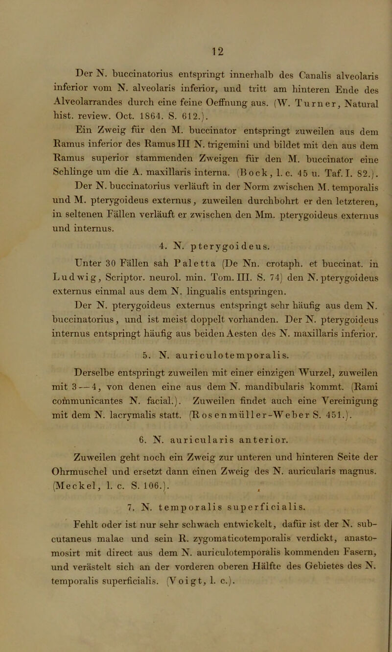 Der N. buccinatorius entspringt innerhalb des Canalis alveolaris inferior vom N. alveolaris inferior, und tritt am hinteren Ende des Alveolarrandes durch eine feine Oeffnung aus. (W. Turner, Natural hist, review. Oct. 1864. S. 612.). Ein Zweig für den M. buccinator entspringt zuweilen aus dem Ramus inferior des Ramus III N. trigemini und bildet mit den aus dem Ramus superiör stammenden Zweigen für den M. buccinator eine Schlinge um die A. maxillaris interna. (Hock, 1. c. 45 u. Taf. I. 82.). Der N. buccinatorius verläuft in der Norm zwischen M. temporalis und M. pterygoideus externus, zuweilen durchbohrt er den letzteren, in seltenen Fällen verläuft er zwischen den Mm. pterygoideus externus und internus. 4. N. pterygoideus. Unter 30 Fällen sah Paletta (De Nn. crotaph. et buccinat. in Ludwig, Scriptor. neurol. min. Tom. III. S. 74) den N. pterygoideus externus einmal aus dem N. lingualis entspringen. Der N. pterygoideus externus entspringt sehr häufig aus dem N. buccinatorius , und ist meist doppelt vorhanden. Der N. pterygoideus internus entspringt häufig aus beiden Aesten des N. maxillaris inferior. 5. N. auriculotemporalis. Derselbe entspringt zuweilen mit einer einzigen Wurzel, zuweilen mit 3 — 4, von denen eine aus dem N. mandibularis kommt. (Rami communicantes N. facial.). Zuweilen findet auch eine Vereinigung mit dem N. lacrymalis statt. (R os enmiill er-Weher S. 451.). 6. N. auricularis anterior. Zuweilen geht noch ein Zweig zur unteren und hinteren Seite der Ohrmuschel und ersetzt dann einen Zweig des N. auricularis magnus. (Meckel, 1. c. S. 106.). 7. N. temporalis superficialis. Fehlt oder ist nur sehr schwach entwickelt, dafür ist der N. sub- cutaneus malae und sein R. zygomaticotemporalis verdickt, anasto- mosirt mit direct aus dem N. auriculotemporalis kommenden Fasern, und verästelt sich an der vorderen oberen Hälfte des Gebietes des N. temporalis superficialis. (Voigt, 1. c.).