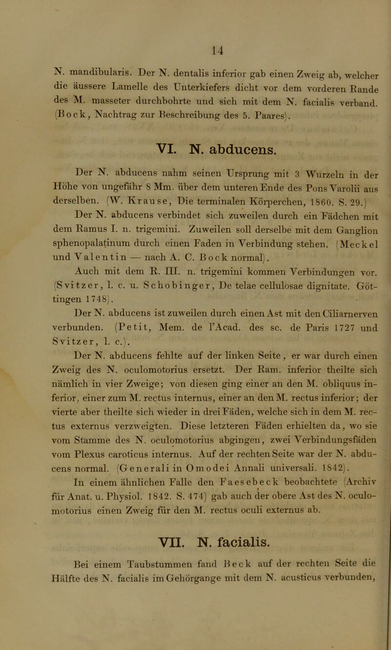 N. mandibularis. Der N. dentalis inferior gab einen Zweig ab, welcher die äussere Lamelle des Unterkiefers dicht vor dem vorderen Rande des M. masseter durchbohrte und sich mit dem N. facialis verband. (Bock, Nachtrag zur Beschreibung des 5. Paares). VI. N. abducens. Der N. abducens nahm seinen Ursprung mit 3 Wurzeln in der Höhe von ungefähr 8 Mm. über dem unteren Ende des PonsVarolii aus derselben. (W. Krause, Die terminalen Körperchen, 1860. S. 29.) Der N. abducens verbindet sich zuweilen durch ein Fädchen mit dem Ramus I. n. trigemini. Zuweilen soll derselbe mit dem Ganglion sphenopalatinum durch einen Faden in Verbindung stehen. (Meckel und Valentin — nach A. C. Bock normal). Auch mit dem R. III. n. trigemini kommen Verbindungen vor. (Svitzer, 1. c. u. Schobinger, De telae cellulosae dignitate. Göt- tingen 1748). DerN. abducens ist zuweilen durch einen Ast mit den Ciliaruerven verbunden. (Petit, Mem. de l’Acad. des sc. de Paris 1727 und Svitzer, 1. c.). Der N. abducens fehlte auf der linken Seite , er war durch einen Zweig des N. oculomotorius ersetzt. Der Ram. inferior theilte sich nämlich in vier Zweige; von diesen ging einer an den M. obliquus in- ferior, einer zum M. rectus internus, einer an den M. rectus inferior; der vierte aber theilte sich wieder in drei Fäden, welche sich in dem M. rec- tus externus verzweigten. Diese letzteren Fäden erhielten da, wo sie vom Stamme des N. oculomotorius abgingen, zwei Verbindungsfäden vom Plexus caroticus internus. Auf der rechten Seite war der N. abdu- cens normal. (G enerali in Om odei Annali universali. 1842). In einem ähnlichen Falle den Faesebeck beobachtete (Archiv M für Anat. u. Physiol. 1842. S. 474) gab auch der obere Ast des N. oculo- motorius einen Zweig für den M. rectus oculi externus ab. VII. N. facialis. Bei einem Taubstummen fand Beck auf der rechten Seite die Hälfte des N. facialis im Gehörgange mit dem N. acusticus verbunden,