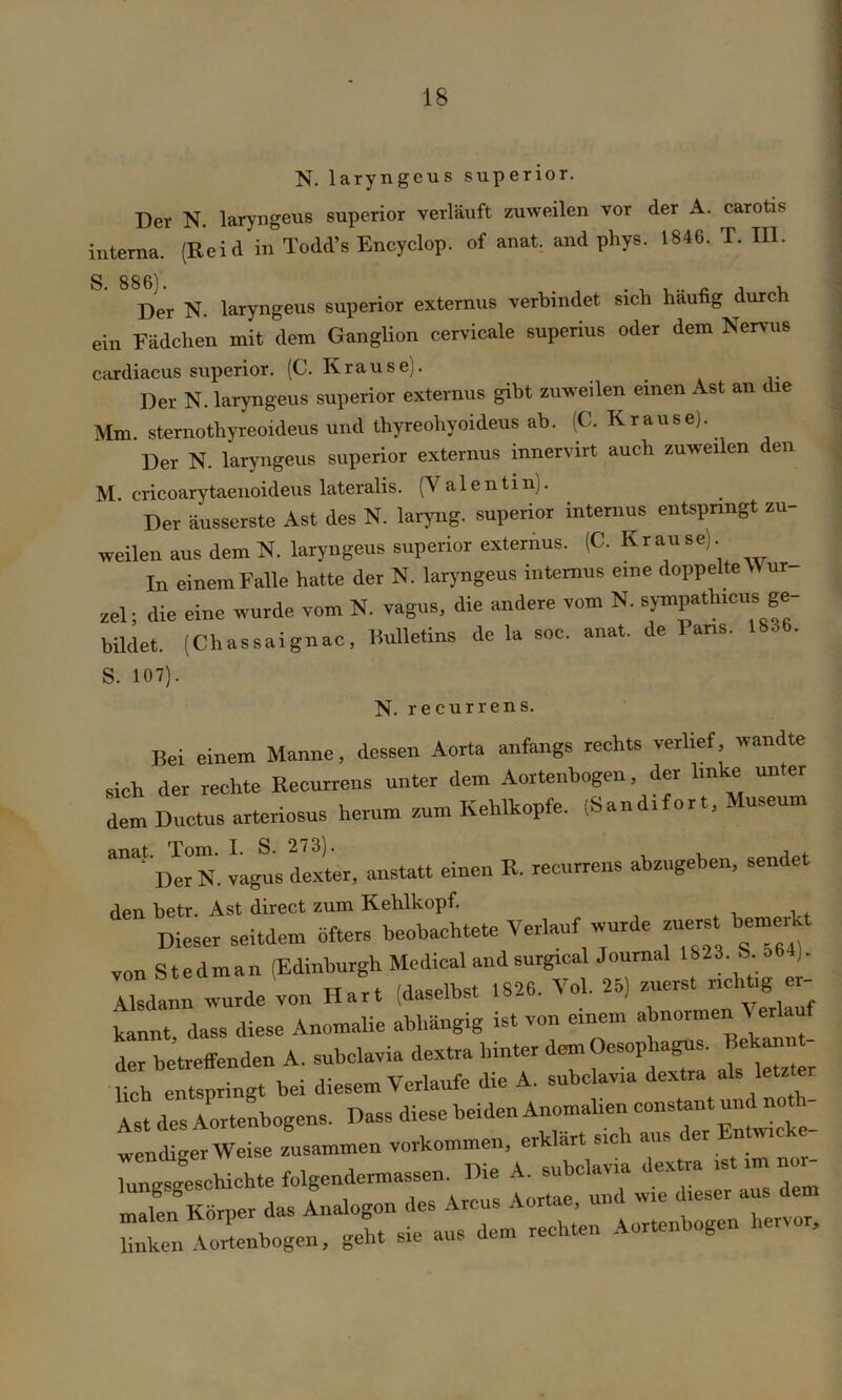 N. laryngeus superior. Der N. laryngeus superior verläuft zuweilen vor der A. carotis interna. (Reid in Todd’s Encyclop. of anat. and phys. 1846. T. in. Der N. laryngeus superior externus verbindet sich häufig durch ein Rädchen mit dem Ganglion cervicale superius oder dem Nervus cardiacus superior. (C. Krausej. Der N. laryngeus superior externus gibt zuweilen einen Ast an die Mm. sternothyreoideus und thyreohyoideus ab. (C. Krause). Der N. laryngeus superior externus innervirt auch zuweilen den M. cricoarytaenoideus lateralis. (Valentin). Der äusserste Ast des N. laryng. superior internus entspringt zu- weilen aus dem N. laryngeus superior externus. (C. Krause). In einem Falle hatte der N. laryngeus internus e.ne doppelte \\ ur- zel; die eine wurde vom N. vagus, die andere vom N. sympathicus ge- bildet. (Chassaignao, Bulletins de la soe. anat. de I>ans. 1836. S. 107). N. recurrens. Bei einem Manne, dessen Aorta anfangs rechts verlief wandte sieh der rechte Recurrens unter dem Aortenbogen, der Unke unter dem Ductus arteriosus herum zum Kehlkopfe. (Sandifort, Museum D«N. vagus dexter, anstatt einen R. recurrens abzugeben, sendet den betr. Ast direct zum Kehlkopf. Dieser seitdem öfters beobachtete Verlauf wurde zuerst bemerkt vonStedman (Edinburgh Medical and surgical Journal 1823. b o6 ). Zann wurde von Hart (daselbst 1826. VoL 25) zuerst nchtrg er- kannt dass diese Anomalie abhängig ist von einem abnormen \ erlauf der betreffenden A. subclavia dextra hinter demOesop^. Bekann - lieh entspringt bei diesem Verlaufe die A. subclavia dextra als letzter Ast des Aortenbogens. Dass diese beiden Anomalien wendiger Weise zusammen Vorkommen, erklärt sic 1 aus Ctgeschichte folgendcrmassen. Die A. subclavia dextra rst im nur-