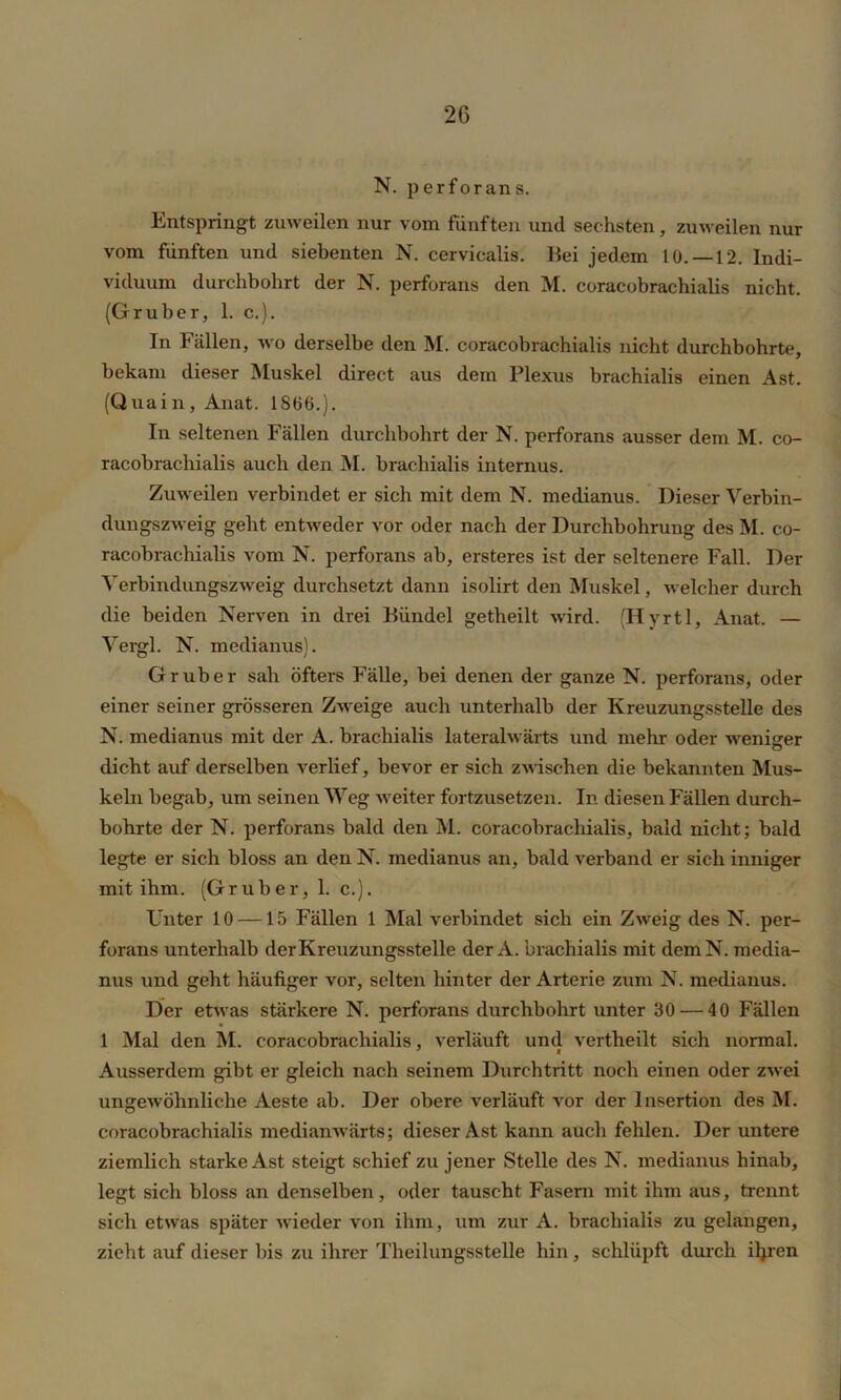 N. perforans. Entspringt zuweilen nur vom fünften und sechsten, zuweilen nur vom fünften und siebenten N. cervicalis. Bei jedem 10. —12. Indi- viduum durchbohrt der N. perforans den M. coracobrachialis nicht. (Grüber, 1. c.). In Fällen, wo derselbe den M. coracobrachialis nicht durchbohrte, bekam dieser Muskel direct aus dem Plexus brachialis einen Ast. (Quain, Anat. 1806.). In seltenen Fällen durchbohrt der N. perforans ausser dem M. co- racobrachialis auch den M. brachialis internus. Zuweilen verbindet er sich mit dem N. medianus. Dieser Verbin- dungszweig geht entweder vor oder nach der Durchbohrung des M. co- racobrachialis vom N. perforans ab, ersteres ist der seltenere Fall. Der Verbindungszweig durchsetzt dann isolirt den Muskel, welcher durch die beiden Nerven in drei Bündel getheilt wird. (Hyrtl, Anat. — Vergl. N. medianus). Gr über sah öfters Fälle, bei denen der ganze N. perforans, oder einer seiner grösseren Zweige auch unterhalb der Kreuzungsstelle des N. medianus mit der A. brachialis lateralwärts und mein- oder weniger dicht auf derselben verlief, bevor er sich zwischen die bekannten Mus- keln begab, um seinen Weg weiter fortzusetzen. In diesen Fällen durch- bohrte der N. perforans bald den M. coracobrachialis, bald nicht; bald legte er sich bloss an den N. medianus an, bald verband er sich inniger mit ihm. (Gruber, 1. c.). Unter 10 —15 Fällen 1 Mal verbindet sich ein Zweig des N. per- forans unterhalb der Kreuzungsstelle der A. brachialis mit demN. media- nus und geht häufiger vor, selten hinter der Arterie zum N. medianus. Der etwas stärkere N. perforans durchbohrt unter 30 — 40 Fällen 1 Mal den INI. coracobrachialis, verläuft und vertheilt sich normal. Ausserdem gibt er gleich nach seinem Durchtritt noch einen oder zwei ungewöhnliche Aeste ab. Der obere verläuft vor der Insertion des M. coracobrachialis medianwärts; dieser Ast kann auch fehlen. Der untere ziemlich starke Ast steigt schief zu jener Stelle des N. medianus hinab, legt sich bloss an denselben, oder tauscht Fasern mit ihm aus, trennt sich etwas später wieder von ihm, um zur A. brachialis zu gelangen, zieht auf dieser bis zu ihrer Theilungsstelle hin , schlüpft durch iljren