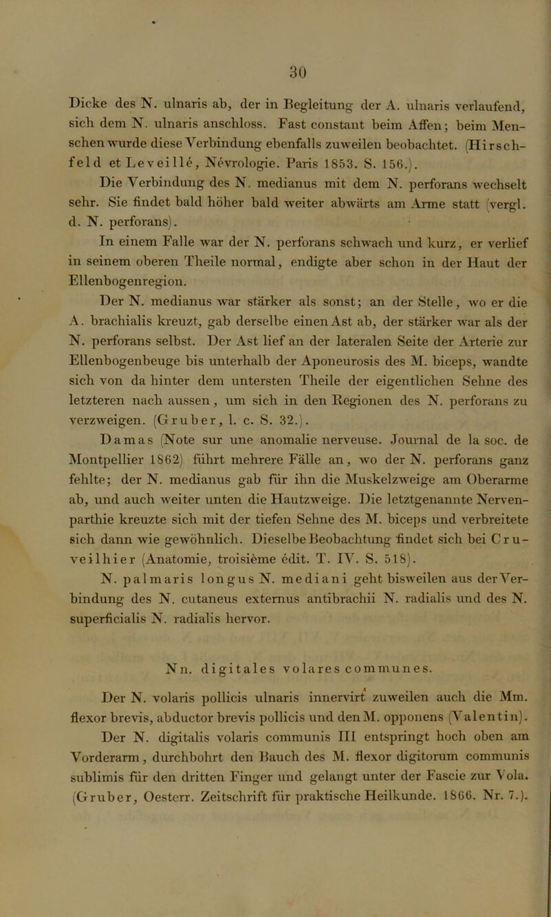 Dicke des N. ulnaris ab, der in Begleitung der A. ulnaris verlaufend, sich dem N. ulnaris anschloss. Fast constant beim Affen; beim Men- schenwürde diese Verbindung ebenfalls zuweilen beobachtet. (Hirsch- feld etLeveille, Nevrologie. Paris 1853. S. 156.). Die Verbindung des N. medianus mit dem N. perforans wechselt sehr. Sie findet bald höher bald weiter abwärts am Arme statt vergl. d. N. perforans). In einem Falle war der N. perforans schwach und kurz, er verlief in seinem oberen Theile normal, endigte aber schon in der Haut der Ellenbogenregion. Der N. medianus war stärker als sonst; an der Stelle, wo er die A. brachialis kreuzt, gab derselbe einen Ast ab, der stärker war als der N. perforans selbst. Der Ast lief an der lateralen Seite der Arterie zur Ellenbogenbeuge bis unterhalb der Aponeurosis des M. biceps, wandte sich von da hinter dem untersten Theile der eigentlichen Sehne des letzteren nach aussen, um sich in den Regionen des N. perforans zu verzweigen. (Gruber, 1. c. S. 32.). Damas (Note sur une anomalie nerveuse. Journal de la soc. de Montpellier 1862) führt mehrere Fälle an, wo der N. perforans ganz fehlte; der N. medianus gab für ihn die Muskelzweige am Oberarme ab, und auch weiter unten die Hautzweige. Die letztgenannte Nerven- parthie kreuzte sich mit der tiefen Sehne des M. biceps und verbreitete sich dann wie gewöhnlich. Dieselbe Beobachtung findet sich bei Cru- veilhier (Anatomie, troisieme edit. T. IV. S. 518). N. palmaris longusN. me di an i geht bisweilen aus der Ver- bindung des N. cutaneus externus antibrachii N. radialis und des N. superficialis N. radialis hervor. Nn. digitales volares communes. Der N. volaris pollicis ulnaris innervirt zuweilen auch die Mm. flexor brevis, abductor brevis pollicis und denM. opponens (Valentin). Der N. digitalis volaris communis III entspringt hoch oben am Vorderarm, durchbohrt den Bauch des M. flexor digitorum communis sublimis für den dritten Finger und gelaugt unter der Fascie zur Vola. (Gruber, Oesterr. Zeitschrift für praktische Heilkunde. 1866. Nr. 7.).