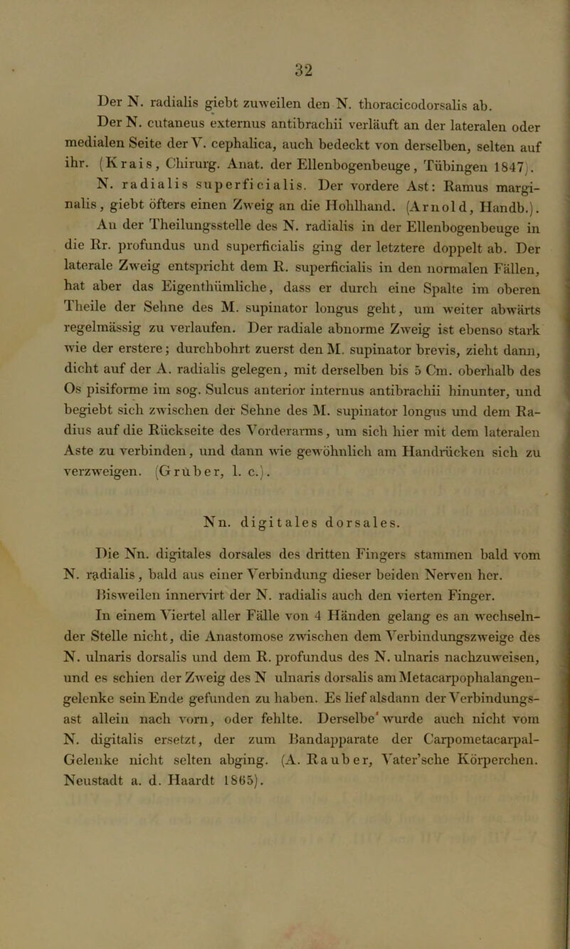 Der N. radialis giebt zuweilen den N. thoracicodorsalis ab. DerN. cutaneus externus antibrachii verläuft an der lateralen oder medialen Seite der V. cephalica, auch bedeckt von derselben, selten auf ihr. (Krais, Chirurg. Anat. der Ellenbogenbeuge, Tübingen 1847 . N. radialis superficialis. Der vordere Ast: Ramus margi- nalis, giebt öfters einen Zweig an die Hohlhand. (Arnold, Handb.). Au der 1 heilungsstelle des N. radialis in der Ellenbogenbeuge in die Rr. profundus und superficialis ging der letztere doppelt ab. Der laterale Zweig entspricht dem R. superficialis in den normalen Fällen, hat aber das Eigenthümliche, dass er durch eine Spalte im oberen Theile der Sehne des M. supinator longus geht, um weiter abwärts regelmässig zu verlaufen. Der radiale abnorme Zweig ist ebenso stark wie der erstere; durchbohrt zuerst den M. supinator brevis, zieht dann, dicht auf der A. radialis gelegen, mit derselben bis 5 Cm. oberhalb des Os pisiforme im sog. Sulcus anterior internus antibrachii hinunter, und begiebt sich zwischen der Sehne des M. supinator longus und dem Ra- dius auf die Rückseite des Vorderarms, um sich hier mit dem lateralen Aste zu verbinden, und dann wie gewöhnlich am Handrücken sich zu verzweigen. (Gruber, 1. c.). Nn. digitales dorsales. Die Nn. digitales dorsales des dritten Fingers stammen bald vom N. radialis, bald aus einer Verbindung dieser beiden Nerven her. Bisweilen innervirt der N. radialis auch den vierten Finger. In einem Viertel aller Fälle von 4 Händen gelang es an wechseln- der Stelle nicht, die Anastomose zwischen dem Verbindungszweige des N. ulnaris dorsalis und dem R. profundus des N. ulnaris nachzuweisen, und es schien der Zweig des N ulnaris dorsalis am Metacarpoplialangen- gelenke sein Ende gefunden zu haben. Es lief alsdann der Verbindungs- ast allein nach vorn, oder fehlte. Derselbe'wurde auch nicht vom N. digitalis ersetzt, der zum Handapparate der Garpometacarpal- Gelenke nicht selten abging. (A. Räuber, Vater’sche Körperchen. Neustadt a. d. Haardt 1865).