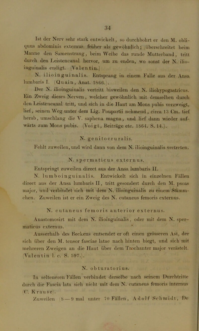 Ist der Nerv sehr stark entwickelt, so durchbohrt er den M. obli- quus abdominis externus früher als gewöhnlich; überschreitet beim Manne den Samenstrang, beim Weibe das runde Mutterband, tritt durch den Leistencanal hervor, um zu enden, wo sonst der N. ilio- inguinalis endigt. (Valentin.) N. ilioinguinalis. Entsprang in einem Falle aus der Ansa lumbaris I. (Quain, Anat. 1866.). Der N. ilioinguinalis vertritt bisweilen den N. iliohypogastricus. Ein Zweig dieses Nerven, welcher gewöhnlich mit demselben durch den Leistencanal tritt, und sich in die Haut am Mons pubis verzweigt, lief, seinen Weg unter dem Lig. Poupartii nehmend, circa 13 Cm. tief herab, umschlang die V. saphena magna, und lief dann wieder auf- wärts zum Mons pubis. (Voigt, Beiträge etc. 1S64. S. 14.). N. genitocruralis. Fehlt zuweilen, und •wird dann von dem N. ilioinguinalis vertreten. N. spermaticus externus. Entspringt zuweilen direct aus der Ansa lumbaris II. N. lumboinguinalis. Entwickelt sich in einzelnen Fällen direct aus der Ansa lumbaris II, tritt gesondert durch den M. psoas major, und verbindet sich mit dem N. ilioinguinalis zu einem Stämm- chen. Zuweilen ist er ein Zweig des N. cutaneus femoris externus. N. cutaneus femoris anterior externus. Anastomosirt mit dem N. ilioinguinalis, oder mit dem N. sper- maticus externus. Ausserhalb des Beckens entsendet er oft einen grösseren Ast, der sich über den M. tensor fasciae latae nach hinten biegt, und sich mit mehreren Zweigen an die Haut über dem Trochanter major verästelt. (Valentin l. c. S. 597.). N. ob turatorius. In selteneren Fällen verbindet derselbe nach seinem Durchtritte durch die Fascia lata sich nicht mit. dem N. cutaneus femoris internus Krause).