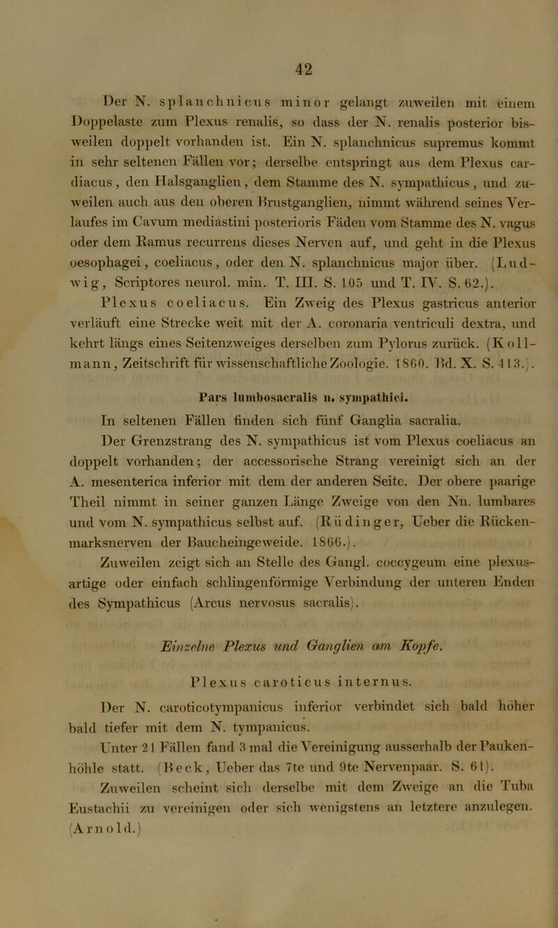 Der N. splanehnicus minor gelangt zuweilen mit einem Doppelaste zum Plexus renalis, so (lass der N. renalis posterior bis- weilen doppelt vorhanden ist. Ein N. splanehnicus supremus kommt in sehr seltenen Fällen vor; derselbe entspringt aus dem Plexus car- diacus, den Halsganglien, dem Stamme des N. sympathicus, und zu- weilen auch aus den oberen Prustganglien, nimmt während seines Ver- laufes im Cavum mediastini posterioris Fäden vom Stamme des N. vagus oder dem Ramus recurrens dieses Nerven auf, und geht in die Plexus oesophagei, coeliacus, oder den N. splanehnicus major über. (Lud- wig, Scriptores neurol. min. T. III. S. 105 und T. IV. S. 62.)- Plexus coeliacus. Ein Zweig des Plexus gastricus anterior verläuft eine Strecke weit mit dev A. coronaria ventriculi dextra, und kehrt längs eines Seitenzweiges derselben zum Pylorus zurück. (Ko 11- mann, Zeitschrift für wissenschaftliche Zoologie. 1800. 1kl. X. S. 413.-. Pars lumbosacralis ii. sympathici. In seltenen Fällen finden sich fünf Ganglia sacralia. Der Grenzstrang des N. sympathicus ist vom Plexus coeliacus an doppelt vorhanden; der accessorische Strang vereinigt sich an der A. mesenterica inferior mit dem der anderen Seite. Der obere paarige Theil nimmt in seiner ganzen Länge Zweige von den Nn. lumbares und Vom N. sympathicus selbst auf. (Riidinger, Heber die Rücken- marksnerven der Raucheingeweide. 1800.). Zuweilen zeigt sich an Stelle des Gangl. coccygeum eine plexus- artige oder einfach schlingenförmige Verbindung der unteren Enden des Sympathicus (Arcus nervosus sacralis). Einzelne Plexus und Ganglien am Kopfe. Plexus caroticus internus. Der N. caroticotympanicus inferior verbindet sich bald höher bald tiefer mit dem N. tympanicus. Unter 21 Fällen fand 3 mal die Vereinigung ausserhalb der Pauken- höhle statt. (Reck, lieber das 7te und 9te Nervenpaar. S. 01). Zuweilen scheint sich derselbe mit dem Zweige an die Tuba Eustachii zu vereinigen oder sich wenigstens an letztere anzulegen. (Amol d.)