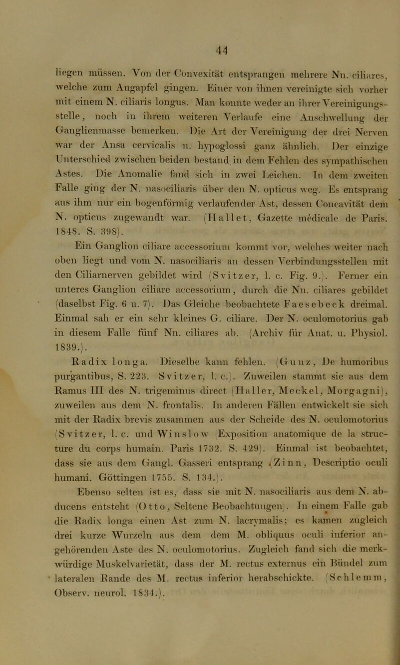 liegen müssen. Von der Convexität entsprangen mehrere Nn. ciliares, welche zum Augapfel gingen. Einer von ihnen vereinigte sich vorher mit einem N. ciliaris longus. Man konnte weder an ihrer Vereinigungs- Stelle, noch in ihrem weiteren Verlaufe eine Anschwellung der Ganglienmasse bemerken. Die Art der Vereinigung der drei Nerven war der Ansa cervicalis n. hypoglössi ganz ähnlich. Der einzige Unterschied zwischen beiden bestand in dem Fehlen des sympathischen Astes. Die Anomalie fand sich in zwei Leichen. Tn dem zweiten Falle ging der N. nasociliaris über den N. opticus weg. Es entsprang aus ihm nur ein bogenförmig verlaufender Ast, dessen Concavität dem N. opticus zugewandt war. (Hallet, Gazette medicale de Paris. 1848. S. 398). Ein Ganglion ciliare aceessorium kommt vor, welches weiter nach oben liegt und vom N. nasociliaris an dessen Verbindungsstellen mit den Ciliarnerven gebildet wird (Svitzer, 1. c. Fig. 9.). Ferner ein unteres Ganglion ciliare aceessorium, durch die Nn. ciliares gebildet (daselbst Fig. 6 u. 7). Das Gleiche beobachtete Faesebeck dreimal. Einmal sah er ein sehr kleines G. ciliare. Der N. oculomotorius gab in diesem Falle fünf Nn. ciliares ab. (Archiv für Anat. u. Physiol. 1839.). Radix longa. Dieselbe kann fehlen. (Gunz, De humoribus purgantibus, S. 223. Svitzer, 1. c. . Zuweilen stammt sie aus dem Ramus III des N. trigeminus direct (Haller, Meckel, Morgagni), zuweilen aus dem N. frontalis. Tu anderen Fällen entwickelt sie sich mit der Radix brevis zusammen aus der Scheide des N. oculomotorius (Svitzer, 1. c. und Winslnw Exposition anatomique de la struc- ture du corps humain. Paris 1732. S. 429). Einmal ist beobachtet, dass sie aus dem Gangl. Gasseri entsprang /Zinn, Descriptio oculi humani. Göttingen 1755. S. 134.). Ebenso selten ist es, dass sie mit N. nasociliaris aus dem N. ab- dueens entsteht (Otto, Seltene Beobachtungen;. In einem Falle gab die Radix longa einen Ast zum N. lacrymalis; es kamen zugleich drei kurze Wurzeln aus dem dem M. obliquus oculi inferior an- gehörenden Aste des N. oculomotorius. Zugleich fand sich die merk- würdige Muskelvarietät, dass der M. rectus externus ein Bündel zum •lateralen Rande des M. rectus inferior herabschickte. (Schlemm, Observ. neurol. 1834.).