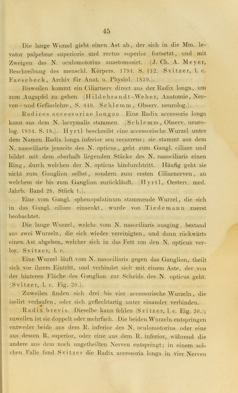 Die lange Wurzel giebt einen Ast ab, der sich in die Mm. le- vator palpebrae superioris und rectus superior fortsetzt, und mit Zweigen des N. oculomotorius anastomosirt. (J. Ch. A. Meyer, Beschreibung des menschl. Körpers. 1794. S. 112. Svitzer, 1. c. Faesebeck, Archiv für Anat. u. Physiol. 1839.). Bisweilen kommt ein Ciliarnerv direct aus der Radix longa, um zum Augapfel zu gehen. (Hildebrandt-Weber, Anatomie, Ner- ven- und Gefässlelire, S. 449. Schlemm, Observ. neurolog.). Radices accessoriae longae. Eine Radix accessoria longa kann aus dem N. lacrymalis stammen. (Schlemm, Observ. neuro- log. 1834. S. 18.). Hyrtl beschreibt eine accessorische Wurzel unter dem Namen Radix longa inferior seu recurrens; sie stammt aus dem N. nasociliaris jenseits des N. opticus, geht zum Gangl. ciliare und bildet mit dem oberhalb liegenden Stücke des N. nasociliaris einen Ring, durch welchen der N. opticus hindurchtritt. Häufig geht sie nicht zum Ganglion selbst, sondern zum ersten Ciliarnerven, an welchem sie bis zum Ganglion zurückläuft. (Hyrtl, Oesterr. med. Jahrb. Band 28, Stück 1.). Eine vom Gangl. sphenopalatinum stammende Wurzel, die sich in das Gangl. ciliare, einsenkt, wurde von Tie dem an n zuerst beobachtet. Die lange Wurzel, welche vom N. nasociliaris ausging, bestand aus zwei Wurzeln, die sich wieder vereinigten, und dann rückwärts einen Ast abgeben, welcher sich in das Fett um den N. opticus ver- lor. Svitzer, 1. c. Eine Wurzel läuft vom N. nasociliaris gegen das Ganglion, theilt sich vor ihrem Eintritt, und verbindet sich mit einem Aste, der von der hinteren Fläche des Ganglion zur Scheide des N. opticus geht. (Svitzer, 1. c. Fig. 20.). Zuweilen finden sich drei bis vier accessorische Wurzeln, die isolirt verlaufen, oder sich geflechtartig unter einander verbinden. Radix brevis. Dieselbe kann fehlen (Svitzer, 1. c. Eig. 20.); zuweilen ist sie doppelt oder mehrfach. Die beiden Wurzeln entspringen entweder beide aus dem R. inferior des N. oculomotorius oder eine aus dessen R. superior, oder eine aus dem R. inferior, während die andere aus dem noch ungetheilten Nerven entspringt; in einem sol- chen Falle fand Svitzer die Radix accessoria longa in vier Nerven