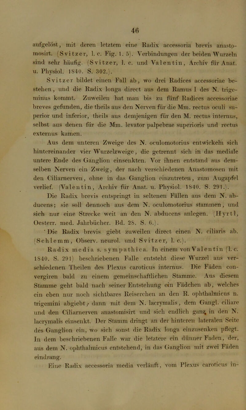 aufgelöst, mit deren letztem eine Radix aecessoria brevis anastp- mosirt. (Svitzer, 1. c. Fig. 1. 5). Verbindungen der beiden Wurzeln sind sehr häufig. (Svitzer, 1. c. und Valentin, Archiv für Anat. u. Physiol. 1S4U. S. 302.). Svitzer bildet einen Fall ab, wo drei Radices accessoriae be- stehen , und die Radix longa direct aus dem Ramus I des N. trige- minus kommt. Zuweilen hat man bis zu fünf Radices accessoriae breves gefunden, die theils aus den Nerven für die Mm. rectus oculi Su- perior und inferior, theils aus demjenigen für den M. rectus internus, selbst aus denen für die Mm. levator palpebrae superioris und rectus externus kamen. Aus dem unteren Zweige des N. oculomotorius entwickeln sich hintereinander vier Wurzelzweige, die getrennt sich in das mediale untere Ende des Ganglion einsenkten. Vor ihnen entstand aus dem- selben Nerven ein Zweig, der nach verschiedenen Anastomosen mit den Ciliamerven, ohne in das Ganglion einzutreten, zum Augapfel verlief. (Valentin, Archiv für Anat. u. Physiol. 1840. S. 291.). Die Radix brevis entspringt in seltenen Fällen aus dem N. ab- ducens; sie soll dennoch aus dem N. oculomotorius stammen, und sich nur eine Strecke weit an den N. abducens anlegen. (Hyrtl, Oesterr. med. Jahrbücher. Ed. 28. S. 6.). ‘ Die Radix brevis giebt zuweilen direct einen N. ciliaris ab. (Schlemm, Observ. neurol. und Svitzer, 1. c.). Radix media s. sympathica. In einem von Valentin (1. c. 1840. S. 291) beschriebenen Falle entsteht diese Wurzel aus ver- schiedenen Theilen des Plexus caroticus internus. Die Fäden con- vergiren bald zu einem gemeinschaftlichen Stamme. Aus diesem Stamme geht bald nach seiner Entstehung ein Fädchen ab, welches ein eben nur noch sichtbares Reiserchen an den R. ophthalmicus n. trigemini ab giebt,* dann mit dem N. lacrymalis, dem Gangl. ciliare und den Ciliarnerven anastomisirt und sicli endlich gans; in den N. lacrymalis einsenkt. Der Stamm dringt an der hinteren lateralen Seite des Ganglion ein, wo sich sonst die Radix longa einzusenken pflegt. In dem beschriebenen Falle war die letztere ein dünner Faden, der, aus dem N. ophthalmicus entstehend, in das Ganglion mit zwei Fäden eindrang. Eine Radix aecessoria media verläuft, vom Plexus caroticus in-