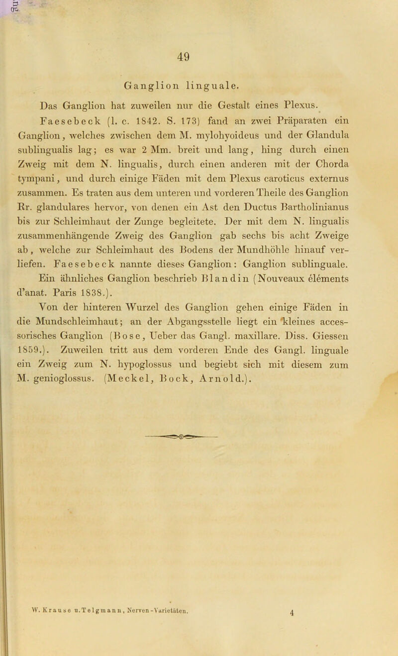 Ganglion linguale. Das Ganglion hat zuweilen nur die Gestalt eines Plexus. Faesebeck (1. c. 1842. S. 173) fand an zwei Präparaten ein Ganglion, welches zwischen dem M. mylohyoideus und der Glandula sublingualis lag; es war 2 Mm. breit und lang, hing durch einen Zweig mit dem N. lingualis, durch einen anderen mit der Chorda tympani, und durch einige Fäden mit dem Plexus caroticus externus zusammen. Es traten aus dem unteren und vorderen Theile des Ganglion Kr. glanduläres hervor, von denen ein Ast den Ductus Bartholinianus bis zur Schleimhaut der Zunge begleitete. Der mit dem N. lingualis zusammenhängende Zweig des Ganglion gab sechs bis acht Zweige ab, welche zur Schleimhaut des Bodens der Mundhöhle hinauf ver- liefen. Faesebeck nannte dieses Ganglion: Ganglion sublinguale. Ein ähnliches Ganglion beschrieb Bl and in (Nouveaux elements d’anat. Paris 1838.). Von der hinteren Wurzel des Ganglion gehen einige Fäden in die Mundschleimhaut; an der Abgangsstelle liegt ein kleines acces- sorisches Ganglion (Bose, Ueber das Gangl. maxillare. Diss. Giessen 1859.). Zuweilen tritt aus dem vorderen Ende des Gangl. linguale ein Zweig zum N. hypoglossus und begiebt sich mit diesem zum M. genioglossus. (Meckel, Bock, Arnold.). ff. Krause u.Telgmann, Nerven -Varietäten. 4