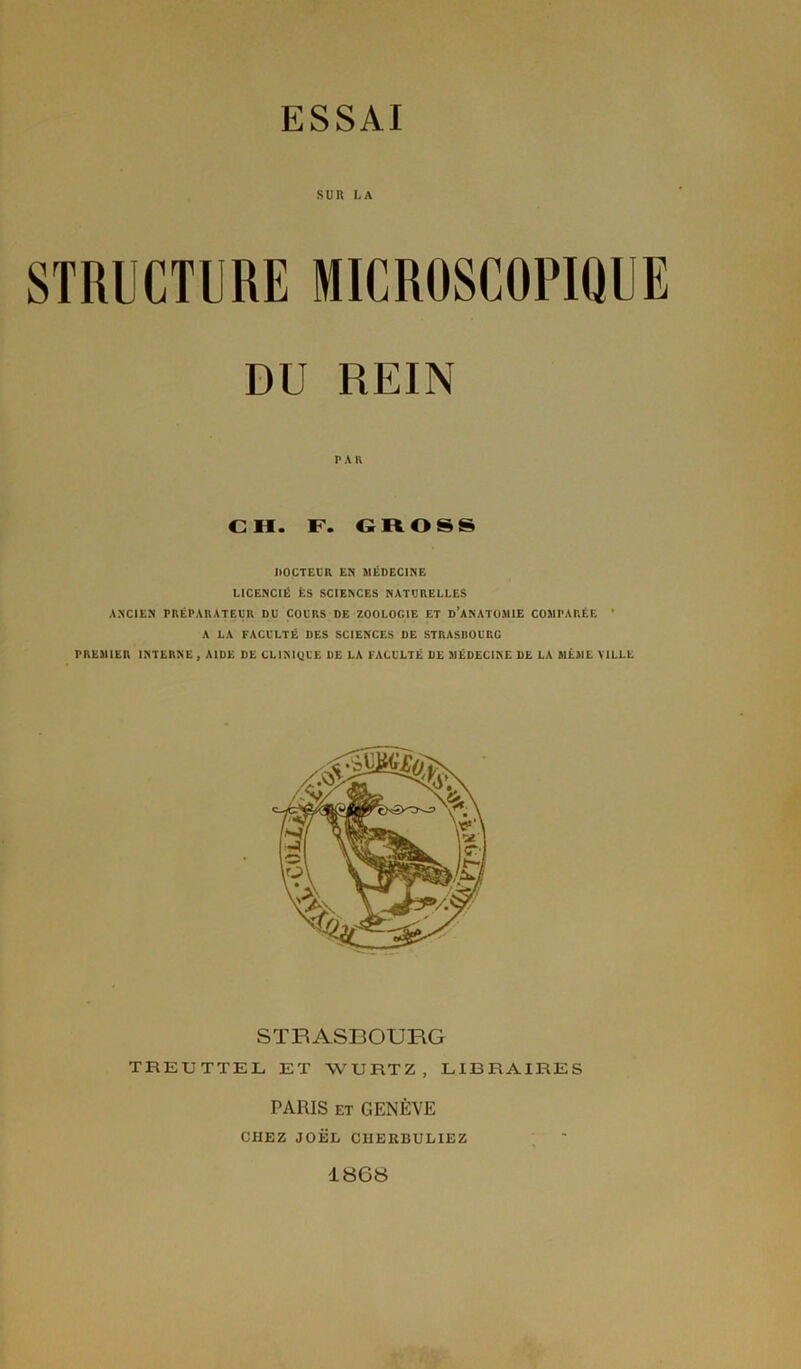 SUR LA STRUCTURE MICROSCOPIQUE DU REIN PA R CH. F. GROSS DOCTEUR EN MÉDECINE LICENCIÉ ÉS SCIENCES NATURELLES ANCIEN PRÉPARATEUR DU COURS DE ZOOLOGIE ET D’ANATOMIE COMPARÉE * A LA FACULTÉ DES SCIENCES DE STRASBOURG PREMIER INTERNE, AIDE DE CLINIQUE DE LA FACULTÉ DE MÉDECINE DE LA MÊME VILLE STRASBOURG TREUTTEL ET WURTZ, LIBRAIRES PARIS ET GENÈVE CHEZ JOËL CIIERBULIEZ 1868