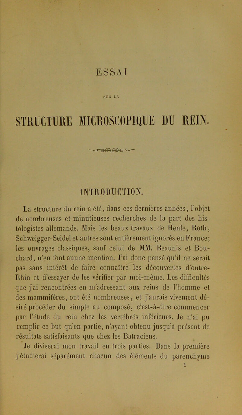 suit LA. STRUCTURE MICROSCOPIQUE DU REIN. INTRODUCTION. La structure du rein a été, clans ces dernières années, l’objet de nombreuses et minutieuses recherches de la part des his- tologistes allemands. Mais les beaux travaux de Ilenle, Roth, Schweigger-Seidel et autres sont entièrement ignorés en France; les ouvrages classiques, sauf celui de MM. Beaunis et Bou- chard, n’en font auune mention. J’ai donc pensé qu’il ne serait pas sans intérêt de faire connaître les découvertes d’oulre- Rhin et d’essayer de les vérifier par moi-même. Les difficultés que j’ai rencontrées en m’adressant aux reins de l’homme et des mammifères, ont été nombreuses, et j’aurais vivement dé- siré procéder du simple au composé, c’est-à-dire commencer par l’élude du rein chez les vertébrés inférieurs. Je n’ai pu remplir ce but qu’en partie, n’ayant obtenu jusqu’à présent de résultats satisfaisants que chez les Batraciens. Je diviserai mon travail en trois parties. Dans la première j’étudierai séparément chacun des éléments du parenchyme