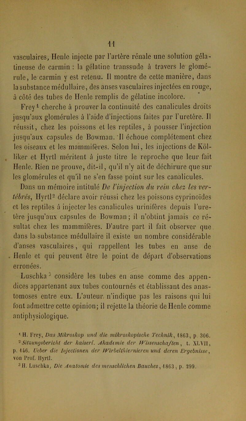 vasculaires, Henle injecte par l'artère rénale une solution gela - lineuse de carmin : la gélatine transsude à travers le glomé- rule, le carmin y est retenu. Il montre de cette manière, dans la substance médullaire, des anses vasculaires injectées en rouge, à côté des tubes de Henle remplis de gélatine incolore. Frey1 cherche à prouver la continuité des canalicules droits jusqu’aux glomérules à l’aide d’injections faites par l’uretère. Il réussit, chez les poissons et les reptiles, à pousser l’injection jusqu’aux capsules de Bowman. Il échoue complètement chez les oiseaux et les mammifères. Selon lui, les injections de Kôl- lifcer et Ilyrtl méritent à juste litre le reproche que leur fait ITenle. Rien ne prouve, dit-il, qu’il n’v ait de déchirure que sur les glomérules et qu’il ne s’en fasse point sur les canalicules. Dans un mémoire intitulé De l’injection du rein chez les ver- tébrés, Ilyrtl2 déclare avoir réussi chez les poissons cyprinoïdes et les reptiles à injecter les canalicules urinifères depuis l’ure- tère jusqu’aux capsules de Bowman; il n’obtint jamais ce ré- sultat chez les mammifères. D’autre part il fait observer que dans la substance médullaire il existe un nombre considérable d’anses vasculaires, qui rappellent les tubes en anse de , Henle et qui peuvent être le point de départ d’observations erronées. Lusohka 3 considère les tubes en anse comme des appen- dices appartenant aux tubes contournés et établissant des anas- tomoses entre eux. L’auteur, n’indique pas les raisons qui lui font admettre cette opinion; il rejette la théorie de Henle comme antiphysiologique. ' H. Frey, Das Mikroskop und die mikroskopischt Teclinik, 1863, p 306. - Sitzungsberichl der kaiserl. Akadimie der TVissensdiaflen , t. XLV11, p. 146. U cher die I/ijeclionen der JVirbelthicrnieren und deren Ergebnis.se, von Prof. Ilyrtl. 3 H. Lusohka, Die Anatomie des ?nenschlichen Bauches, 1863, p. 299.