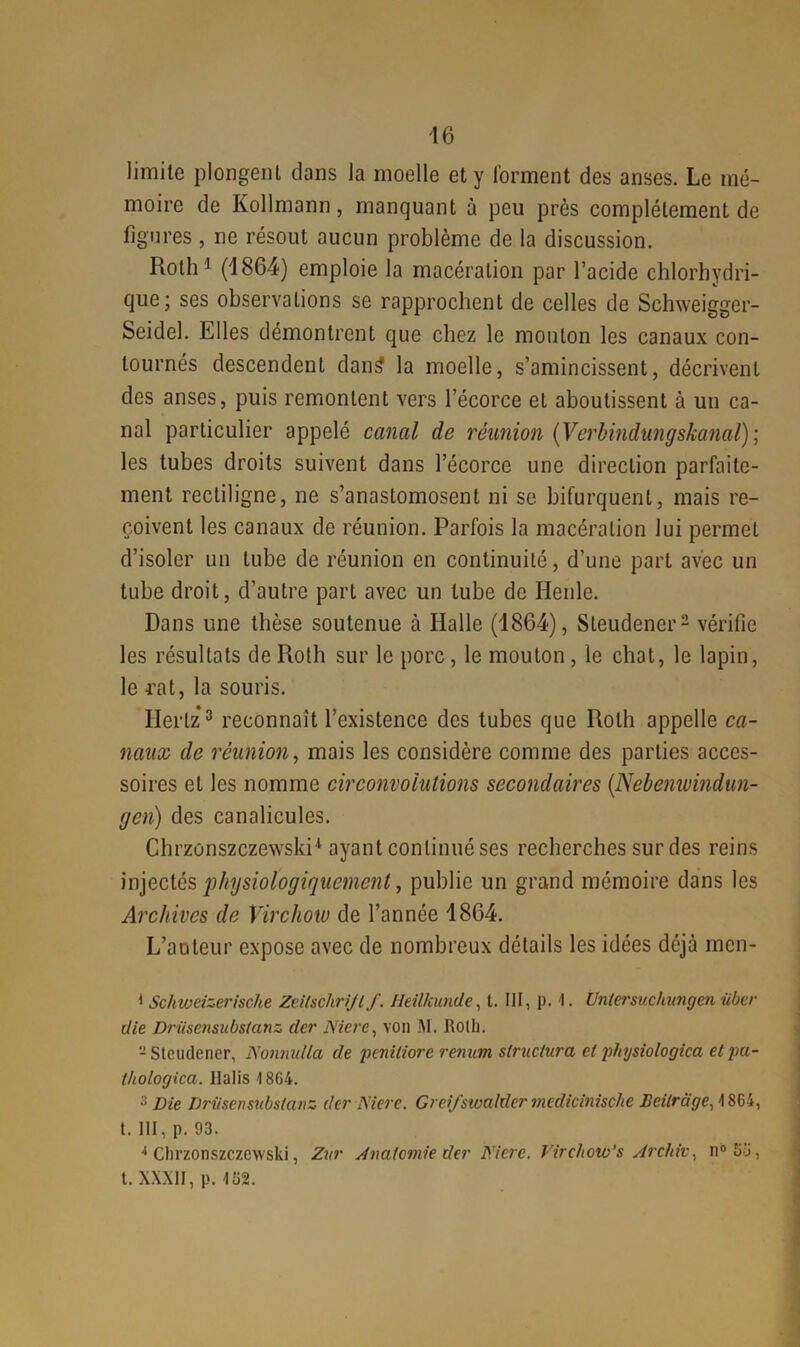 limite plongent dans la moelle et y forment des anses. Le mé- moire de Kollmann, manquant à peu près complètement de figures , ne résout aucun problème de la discussion. Roth1 (1864) emploie la macération par l’acide chlorhydri- que; ses observations se rapprochent de celles de Schweigger- Seidel. Elles démontrent que chez le mouton les canaux con- tournés descendent dan£ la moelle, s’amincissent, décrivent des anses, puis remontent vers l’écorce et aboutissent à un ca- nal particulier appelé canal de réunion (Verbindungskanal); les tubes droits suivent dans l’écorce une direction parfaite- ment rectiligne, ne s’anastomosent ni se bifurquent, mais re- çoivent les canaux de réunion. Parfois la macération lui permet d’isoler un tube de réunion en continuité, d’une part avec un tube droit, d’autre part avec un tube de Renie. Dans une thèse soutenue à Halle (1864), Steudener2 vérifie les résultats de Roth sur le porc, le mouton , le chat, le lapin, le rat, la souris. Hertz3 4 reconnaît l’existence des tubes que Roth appelle ca- naux de réunion, mais les considère comme des parties acces- soires et les nomme circonvolutions secondaires (.Nebemuindun- gen) des canalicules. Chrzonszczewski1 ayant continué ses recherches sur des reins injectés physiologiquement, publie un grand mémoire dans les Archives de Virchow de l’année 1864. L’auteur expose avec de nombreux détails les idées déjà men- 1 Schweizerische Zcitsclirijlf. lleilkunde, t. III, p. 1. Untersuchungen über die Driisensubslcinz der Nierc, von M. Roth. -Steudener, Nonnidla de pcniliore renum structura cl physiologica et pa- thologica. Ilalis 1864. 3 Die Driisensubstanz der Mere. Crei/stvaldermedicinisc/ie JOcilrcige, 1864, t. III, p. 93. 4 Clirzonszczewski, Zitr Anatomie der Mere. Virchow’s Archiv. n° 66, t. XXXII, p. 162.