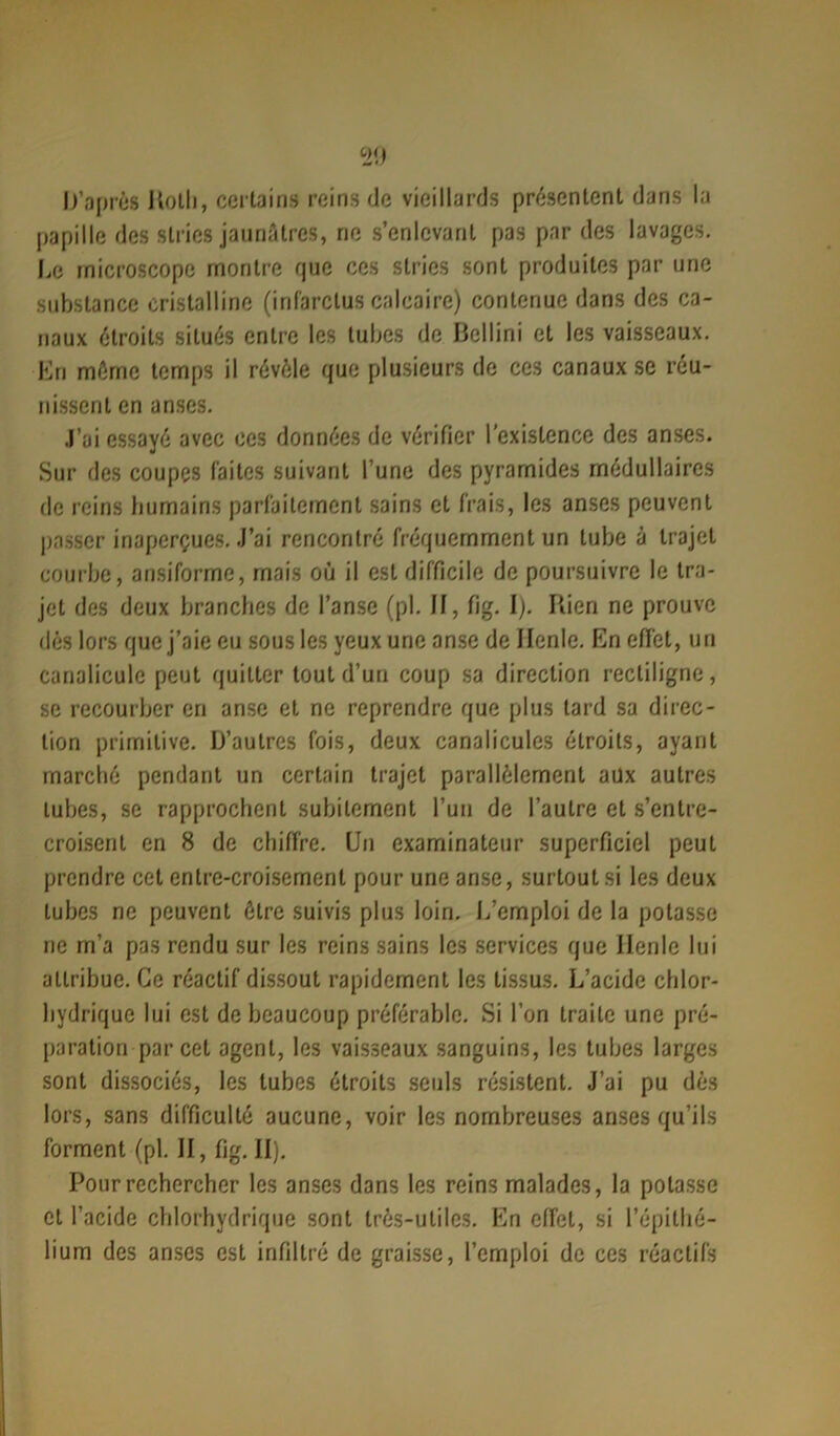 20 D'après Kotli, certains reins de vieillards présentent dans la papille des stries jaunâtres, ne s’enlevant pas par des lavages. Le microscope montre que ces stries sont produites par une substance cristalline (infarctus calcaire) contenue dans des ca- naux étroits situés entre les tubes de Bellini et les vaisseaux. En même temps il révèle que plusieurs de ces canaux se réu- nissent en anses. J’ai essayé avec ces données de vérifier l'existence des anses. Sur des coupes faites suivant l’une des pyramides médullaires de reins humains parfaitement sains et frais, les anses peuvent passer inaperçues. J’ai rencontré fréquemment un tube à trajet courbe, ansiforme, mais ou il est difficile de poursuivre le tra- jet des deux branches de l’anse (pl. II, fig. I). Rien ne prouve dès lors que j’aie eu sous les yeux une anse de Ilenle. En effet, un canaliculc peut quitter tout d’un coup sa direction rectiligne, se recourber en anse et ne reprendre que plus tard sa direc- tion primitive. D’autres fois, deux canalicules étroits, ayant marché pendant un certain trajet parallèlement aux autres tubes, se rapprochent subitement l’un de l’autre et s’entre- croisent en 8 de chiffre. Un examinateur superficiel peut prendre cet entre-croisement pour une anse, surtout si les deux tubes ne peuvent être suivis plus loin. L’emploi de la potasse ne m’a pas rendu sur les reins sains les services que Ilenle lui attribue. Ce réactif dissout rapidement les tissus. L’acide chlor- hydrique lui est de beaucoup préférable. Si l’on traite une pré- paration par cet agent, les vaisseaux sanguins, les tubes larges sont dissociés, les tubes étroits seuls résistent. J’ai pu dès lors, sans difficulté aucune, voir les nombreuses anses qu’ils forment (pl. II, fig. II). Pour rechercher les anses dans les reins malades, la potasse et l’acide chlorhydrique sont très-utiles. En effet, si l’épithé- lium des anses est infiltré de graisse, l’emploi de ces réactifs