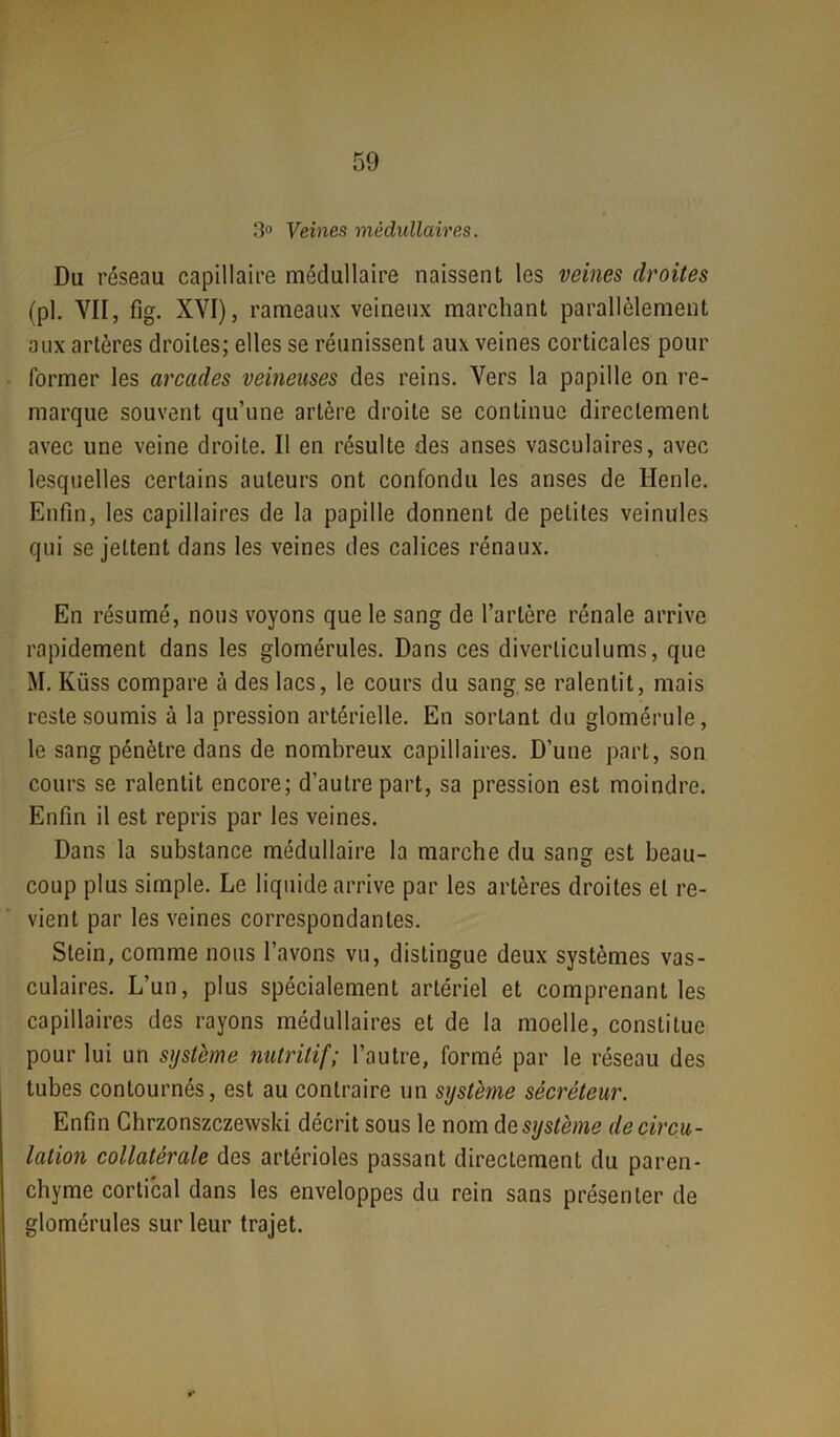 3° Veines médullaires. Du réseau capillaire médullaire naissent les veines droites (pl. VII, fig. XVI), rameaux veineux marchant parallèlement aux artères droites; elles se réunissent aux veines corticales pour former les arcades veineuses des reins. Vers la papille on re- marque souvent qu’une artère droite se continue directement avec une veine droite. Il en résulte des anses vasculaires, avec lesquelles certains auteurs ont confondu les anses de Ilenle. Enfin, les capillaires de la papille donnent de petites veinules qui se jettent dans les veines des calices rénaux. En résumé, nous voyons que le sang de l’artère rénale arrive rapidement dans les glomérules. Dans ces diverliculums, que M. Küss compare à des lacs, le cours du sang se ralentit, mais reste soumis à la pression artérielle. En sortant du glomérule, le sang pénètre dans de nombreux capillaires. D’une part, son cours se ralentit encore; d’autre part, sa pression est moindre. Enfin il est repris par les veines. Dans la substance médullaire la marche du sang est beau- coup plus simple. Le liquide arrive par les artères droites et re- vient par les veines correspondantes. Stein, comme nous l’avons vu, distingue deux systèmes vas- culaires. L’un, plus spécialement artériel et comprenant les capillaires des rayons médullaires et de la moelle, constitue pour lui un système nutritif; l’autre, formé par le réseau des tubes contournés, est au contraire un système sécréteur. Enfin Chrzonszczewski décrit sous le nom d& système de circu- lation collatérale des artérioles passant directement du paren- chyme cortical dans les enveloppes du rein sans présenter de glomérules sur leur trajet. *•