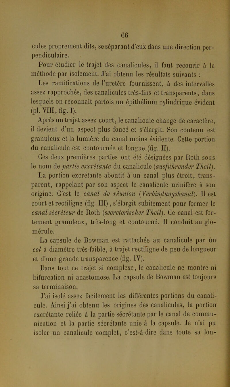 cules proprement dits, se séparant d’eux dans une direction per- pendiculaire. Pour étudier le trajet des canalicules, il faut recourir à la méthode par isolement. J’ai obtenu les résultats suivants : Les ramifications de l’uretère fournissent, à des intervalles assez rapprochés, des canalicules très-fins et transparents, dans lesquels on reconnaît parfois un épithélium cylindrique évident (pl. VIII, fig. I). Après un trajet assez court, le canalicule change de caractère, il devient d’un aspect plus foncé et s’élargit. Son contenu est granuleux et la lumière du canal moins évidente. Cette portion du canalicule est contournée et longue (fig. II). Ces deux premières parties ont été désignées par Roth sous le nom de partie excrétante du canalicule (ausfùhrender Theil). La portion excrétante aboutit à un canal plus étroit, trans- parent, rappelant par son aspect le canalicule urinifère à son origine. C’est le canal de réunion (Verbindungskanal). Il est court et rectiligne (fig. III), s’élargit subitement pour former le canal sécréteur de Roth (secretorischer Theil). Ce canal est for- tement granuleux, très-long et contourné. Il conduit au glo- mérule. La capsule de Bowman est rattachée au canalicule par fin col à diamètre très-faible, à trajet rectiligne de peu de longueur et d’une grande transparence (fig. IV). Dans tout ce trajet si complexe, le canalicule ne montre ni bifurcation ni anastomose. La capsule de Bowman est toujours sa terminaison. J’ai isolé assez facilement les différentes portions du canali- cule. Ainsi j’ai obtenu les origines des canalicules, la portion excrétante reliée à la partie sécrétante par le canal de commu- nication et la partie sécrétante unie à la capsule. Je n’ai pu isoler un canalicule complet, c’est-à-dire dans toute sa Ion-