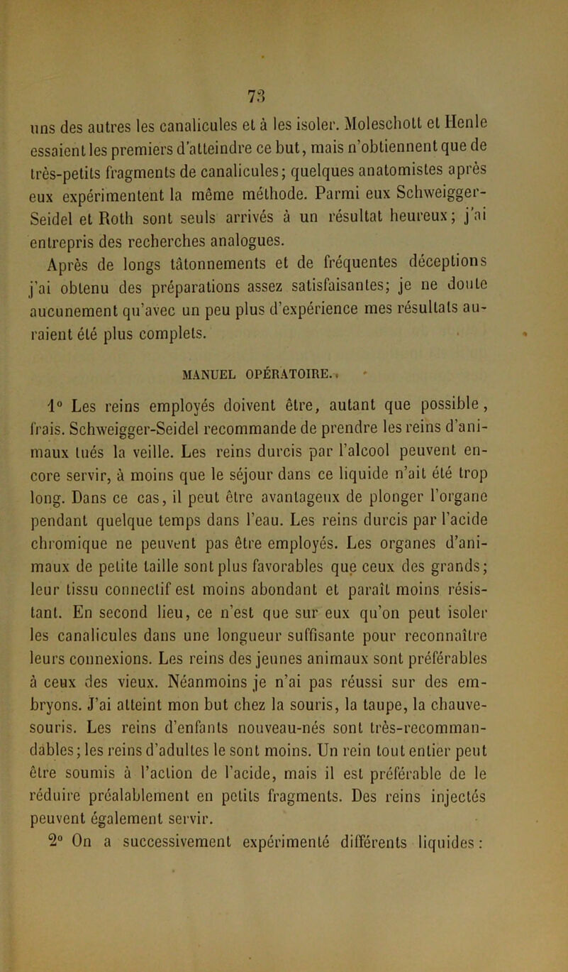 uns des autres les canalicules et à les isoler. Molescholt et Ilenle essaient les premiers d’atteindre ce but, mais n’obtiennent que de très-petits fragments de canalicules; quelques anatomistes après eux expérimentent la même méthode. Parmi eux Schweigger- Seidel et Roth sont seuls arrivés à un résultat heureux; j’ai entrepris des recherches analogues. Après de longs tâtonnements et de fréquentes déceptions j’ai obtenu des préparations assez satisfaisantes; je ne doute aucunement qu’avec un peu plus d’expérience mes résultats au- raient été plus complets. MANUEL OPÉRATOIRE., 1° Les reins employés doivent être, autant que possible, frais. Schweigger-Seidel recommande de prendre les reins d’ani- maux tués la veille. Les reins durcis par l’alcool peuvent en- core servir, à moins que le séjour dans ce liquide n’ait été trop long. Dans ce cas, il peut être avantageux de plonger l’organe pendant quelque temps dans l’eau. Les reins durcis par l’acide chromique ne peuvent pas être employés. Les organes d’ani- maux de petite taille sont plus favorables que ceux des grands; leur tissu connectif est moins abondant et paraît moins résis- tant. En second lieu, ce n’est que sur eux qu’on peut isoler les canalicules dans une longueur suffisante pour reconnaître leurs connexions. Les reins des jeunes animaux sont préférables à ceux des vieux. Néanmoins je n’ai pas réussi sur des em- bryons. J’ai atteint mon but chez la souris, la taupe, la chauve- souris. Les reins d’enfants nouveau-nés sont très-recomman- dables; les reins d’adultes le sont moins. Un rein tout entier peut être soumis à l’action de l’acide, mais il est préférable de le réduire préalablement en petits fragments. Des reins injectés peuvent également servir. 2° On a successivement expérimenté différents liquides: