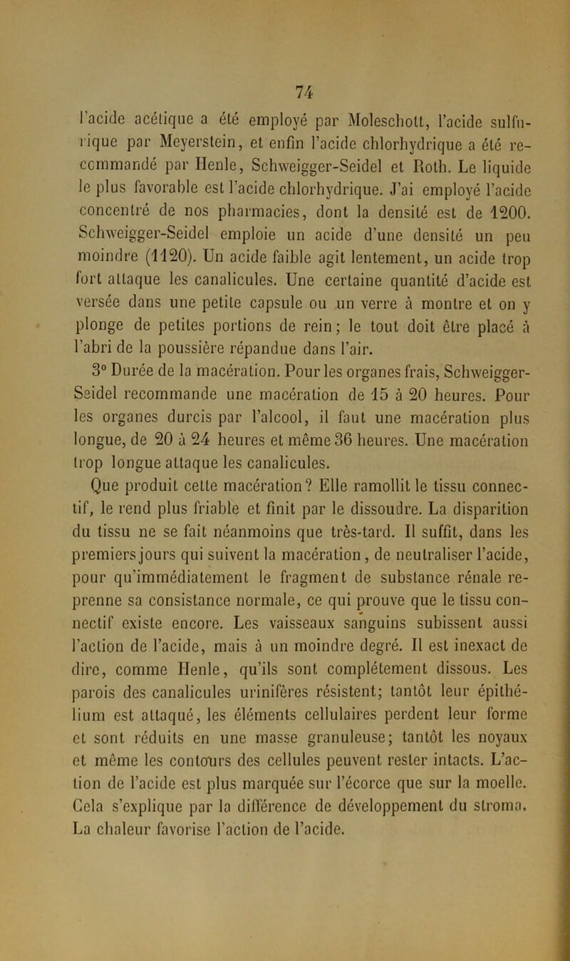 l'acide acétique a été employé par Molescholt, l’acide sulfu- rique par Meyerstein, et enfin l’acide chlorhydrique a été re- commandé par Henle, Schweigger-Seidel et Roth. Le liquide le plus favorable est l’acide chlorhydrique. J’ai employé l’acide concentré de nos pharmacies, dont la densité est de 1200. Schweigger-Seidel emploie un acide d’une densité un peu moindre (1120). Un acide faible agit lentement, un acide trop fort attaque les canalicules. Une certaine quantité d’acide est versée dans une petite capsule ou un verre à montre et on y plonge de petites portions de rein; le tout doit êLre placé à l’abri de la poussière répandue dans l’air. 3° Durée de la macération. Pour les organes frais, Schweigger- Seidel recommande une macération de 15 à 20 heures. Pour les organes durcis par l’alcool, il faut une macération plus longue, de 20 à 24 heures et môme 36 heures. Une macération trop longue attaque les canalicules. Que produit cette macération? Elle ramollit le tissu connec- tif, le rend plus friable et finit par le dissoudre. La disparition du tissu ne se fait néanmoins que très-tard. Il suffit, dans les premiers jours qui suivent la macération , de neutraliser l’acide, pour qu’immédiatement le fragment de substance rénale re- prenne sa consistance normale, ce qui prouve que le tissu con- * nectif existe encore. Les vaisseaux sanguins subissent aussi l’action de l’acide, mais à un moindre degré. Il est inexact de dire, comme Henle, qu’ils sont complètement dissous. Les parois des canalicules urinifères résistent; tantôt leur épithé- lium est attaqué, les éléments cellulaires perdent leur forme et sont réduits en une masse granuleuse; tantôt les noyaux et môme les contours des cellules peuvent rester intacts. L’ac- tion de l’acide est plus marquée sur l’écorce que sur la moelle. Cela s’explique par la différence de développement du stroma. La chaleur favorise l’action de l’acide.