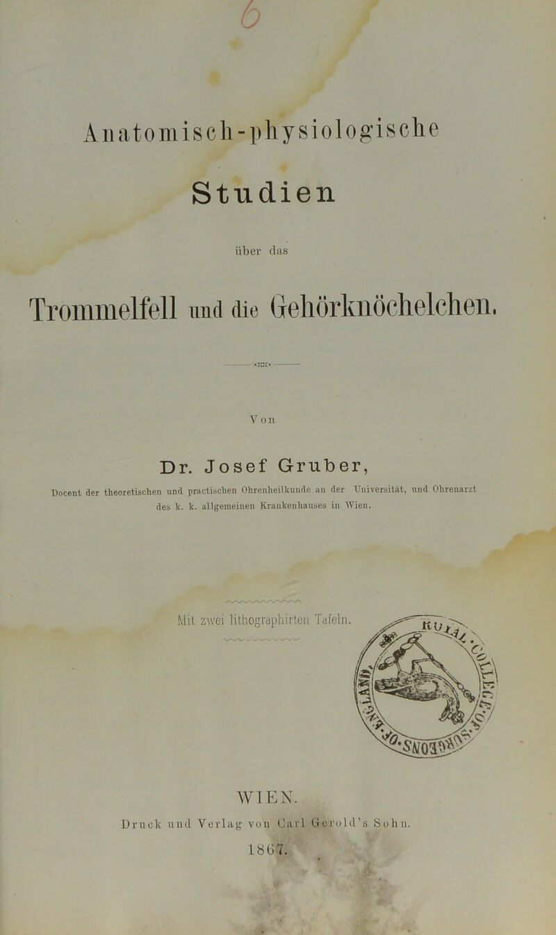 6 Anatomisch-physiologische Studien über das Trommelfell und die Gehörknöchelchen. V o n Dr. Josef Gruber, Docent der theoretischen und practischen Ohrenheilkunde au der Universität, und Ohrenarzt des k. lc. allgemeinen Krankenhauses in Wien. AY L EN. Druck und Verlag vuii Carl Gerold’s Sohn. 1807.