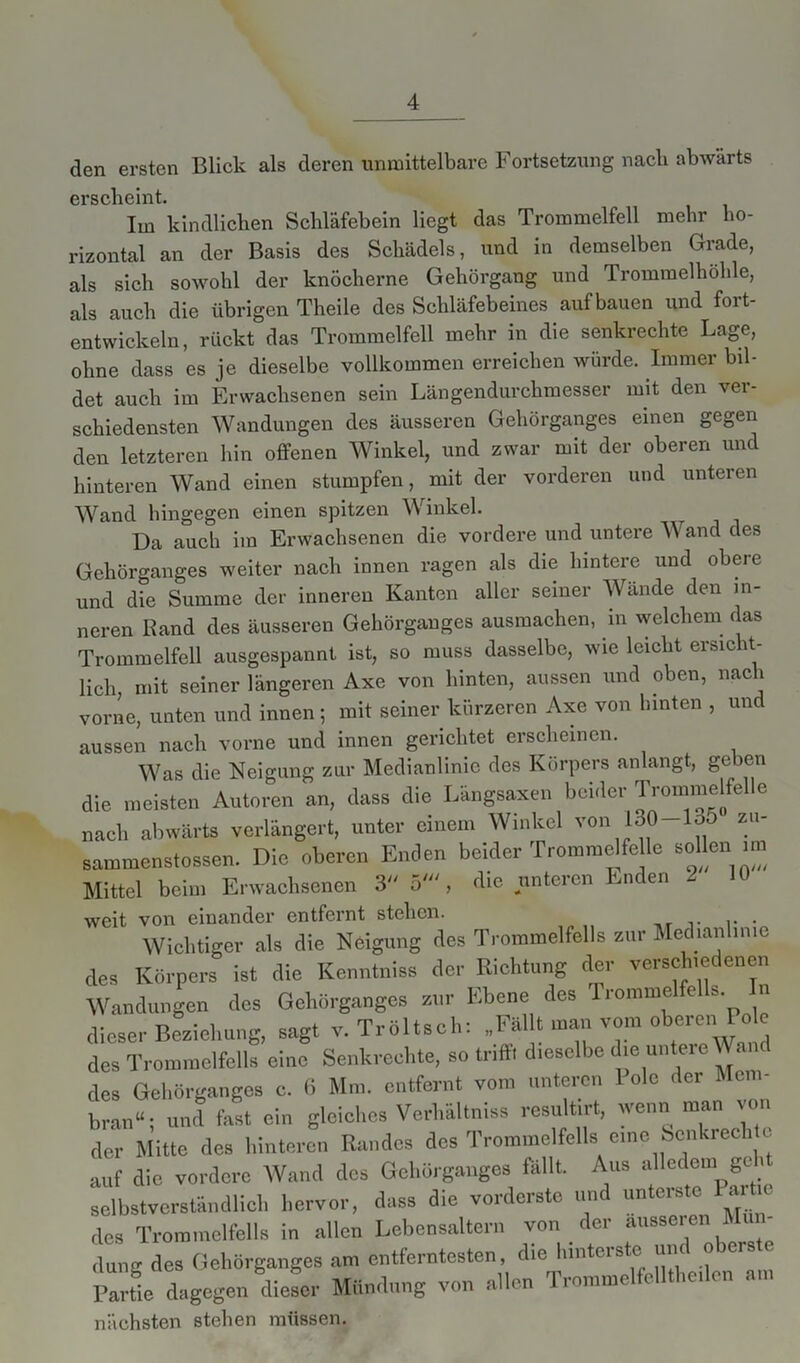 den ersten Blick als deren unmittelbare Fortsetzung nach abwärts erscheint. Im kindlichen Schläfebein liegt das Trommelfell mehr ho- rizontal an der Basis des Schädels, und in demselben Grade, als sich sowohl der knöcherne Gehörgang und Trommelhöhle, als auch die übrigen Theile des Schläfebeines auf bauen und fort- entwickeln, rückt das Trommelfell mehr in die senkrechte Lage, ohne dass es je dieselbe vollkommen erreichen würde. Immer bil- det auch im Erwachsenen sein Längendurchmesser mit den ver- schiedensten Wandungen des äusseren Gehörganges einen gegen den letzteren hin offenen Winkel, und zwar mit der oberen und hinteren Wand einen stumpfen, mit der vorderen und unteren Wand hingegen einen spitzen Winkel. Da auch im Erwachsenen die vordere und untere Wand des Gehörganges weiter nach innen ragen als die hintere und obere und die Summe der inneren Kanten aller seiner Wände den in- neren Rand des äusseren Gehörganges ausmachen, in welchem das Trommelfell ausgespannt ist, so muss dasselbe, wie leicht ersicht- lich, mit seiner längeren Axe von hinten, aussen und oben, nach vorne, unten und innen; mit seiner kürzeren Axe von hinten , und aussen nach vorne und innen gerichtet erscheinen. Was die Neigung zur Medianlinie des Körpers anlangt, geben die meisten Autoren an, dass die Längsaxen beider.Trommelfeile nach abwärts verlängert, unter einem Winkel von 130 loo zu- sammenstossen. Die oberen Enden beider Trommelfelle sollen un Mittel beim Erwachsenen 3 5', die unteren Luc en - weit von einander entfernt stehen. . Wichtiger als die Neigung des Trommelfells zur Medianlinie des Körpers ist die Kenntniss der Richtung der verschiedenen Wandungen dos Gehörganges zur Ebene dos Trommelfells. In dieser Beziehung, sagt v. Tröltsch: „Fällt man vom oberen Pole des Trommelfells eine Senkrechte, so trifft dieselbe die untere Wand des Gehörganges c. 6 Mm. entfernt vom unteren 1 olc dei Mo bran“; und fast ein gleiches Verhältnis* resultirt, wenn man von der Mitte des hinteren Randes des Trommelfells e,ne Senkrechte auf die vordere Wand des Gehörganges fallt. Aus alledemi gt i selbstverständlich hervor, dass die vorderste und unterste Par ic des Trommelfells in allen Lebensaltern von der ausseren Mün- dung des Gehörganges am entferntesten, die hinterste und oberste Pal dagegen dieser Mündung von allen Trommelfellthe.len an, nächsten stehen müssen.