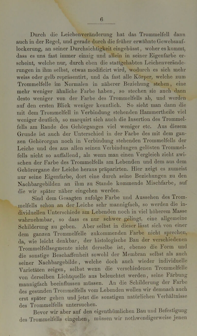 Durch die Leichenveränderung hat das Trommelfell dann auch in der Regel, und gerade durch die früher erwähnte Gewebsauf- lockerung, an seiner Durchsichtigkeit eingebiisst, woher es kommt, dass es uns fast immer einzig und allein in seiner Eigenfarbe er- scheint, welche nur, durch eben die stattgehabten Leichenverände- rungen in ihm selbst, etwas modificirt wird, wodurch es sich mehr weiss oder gelb repräsentirt, und da fast alle Körper, welche zum Trommelfelle im Normalen in näherer Beziehung stehen, eine mehr weniger ähnliche Farbe haben, so stechen sie auch dann desto weniger von der Farbe des Trommelfells ab, und werden auf den ersten Blick weniger kenntlich. So sieht man dann die mit dem Trommelfell in Verbindung stehenden Hammertheile viel weniger deutlich, so marquirt sich auch die Insertion des Trommel- fells am Rande des Gehörganges viel weniger etc. Aus diesem Grunde ist auch der Unterschied in der Farbe des mit dem gan- zen Gehörorgan noch in Verbindung stehenden Trommelfells der Leiche und des aus allen seinen Verbindungen gelösten Trommel- fells nicht so auffallend, als wenn man einen Vergleich zieht zwi- schen der Farbe des Trommelfells am Lebenden und dem aus dem Gehörorgane der Leiche heraus präparirten. Hier zeigt es zumeist nur seine Eigenfarbe, dort eine durch seine Beziehungen zu den Nachbargebilden an ihm zu Stande kommende Mischfarbe, auf die wir später näher eingehen werden. Sind dem Gesagten zufolge Farbe und Aussehen des Trom- melfells schon an der Leiche sehr mannigfach, so werden die in- dividuellen Unterschiede am Lebenden noch in viel höherem Masse wahrnehmbar, so dass es nur schwer gelingt, eine allgemeine Schilderung zu geben. Aber selbst in dieser lässt sich von einer dem ganzen Trommelfelle zukommenden Farbe nicht sprechen, da, wie leicht denkbar, der histologische Bau der verschiedenen Trommelfellsegmente nicht derselbe ist, ebenso die form und die sonstige Beschaffenheit sowohl der Membran selbst als auch seiner Nachbargebilde, welche doch auch wieder individuelle Varietäten zeigen, selbst wenn die verschiedenen Trommelfelle von derselben Lichtquelle aus beleuchtet werden, seine Färbung mannigfach beeinflussen müssen. An die Schildei ung dci Faibc des gesunden Trommelfells vom Lebenden wollen wir demnach auch erst später gehen und jetzt die sonstigen natürlichen Verhältnisse des Trommelfells untersuchen. Bevor wir aber auf den eigentümlichen Bau und Befestigung des Trommelfells eingehen, müssen wir notwendigerweise jenen