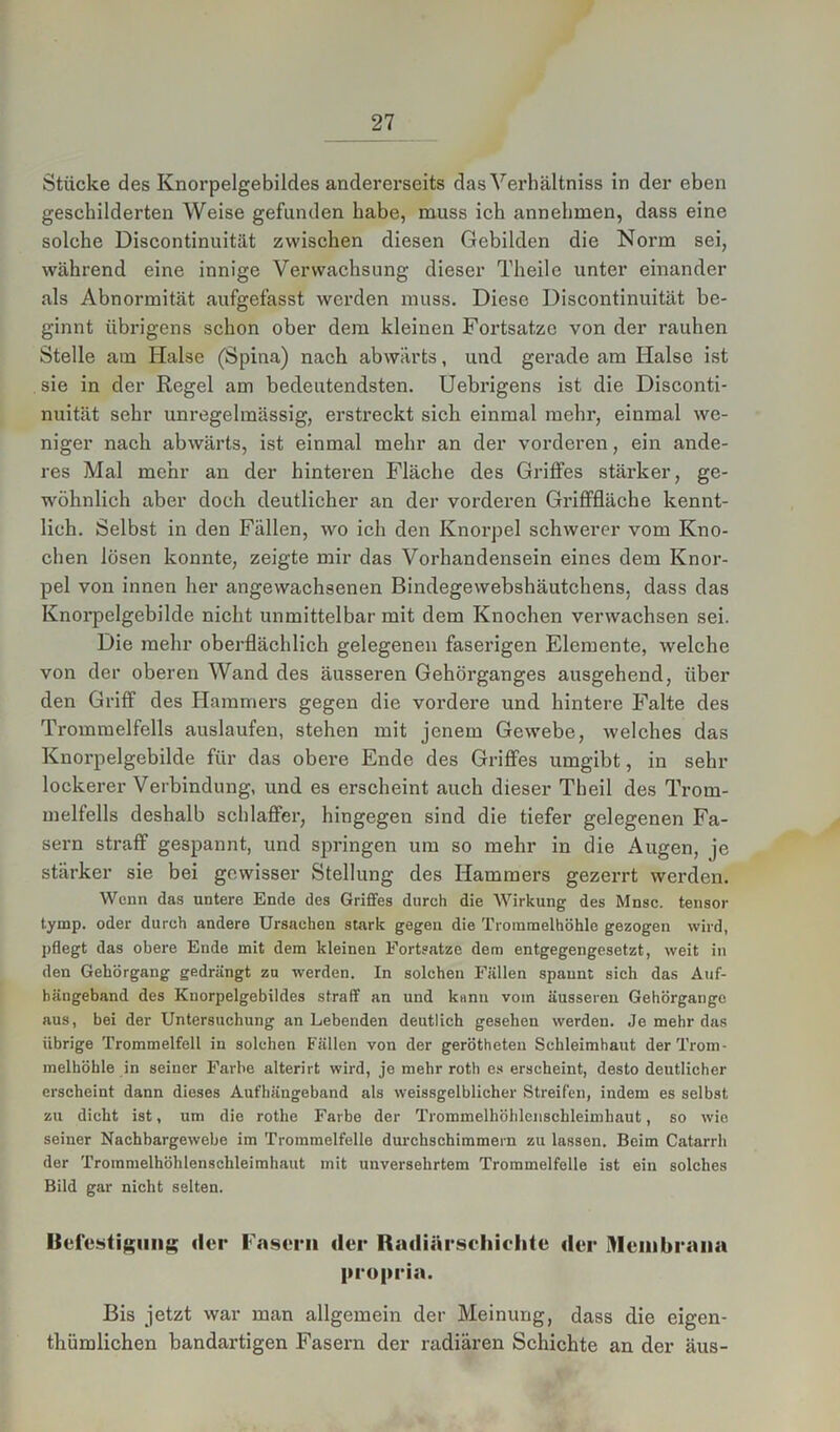Stücke des Knorpelgebildes andererseits das Verhältniss in der eben geschilderten Weise gefunden habe, muss ich annehmen, dass eine solche Discontinuität zwischen diesen Gebilden die Norm sei, während eine innige Verwachsung dieser Theile unter einander als Abnormität aufgefasst werden muss. Diese Discontinuität be- ginnt übrigens schon ober dem kleinen Fortsatze von der rauhen Stelle am Halse (Spina) nach abwärts, und gerade am Halse ist sie in der Regel am bedeutendsten. Uebrigens ist die Disconti- nuität sehr unregelmässig, erstreckt sich einmal mehr, einmal we- niger nach abwärts, ist einmal mehr an der vorderen, ein ande- res Mal mehr an der hinteren Fläche des Griffes stärker, ge- wöhnlich aber doch deutlicher an der vorderen Grifffläche kennt- lich. Selbst in den Fällen, wo ich den Knorpel schwerer vom Kno- chen lösen konnte, zeigte mir das Vorhandensein eines dem Knor- pel von innen her angewachsenen Bindegewebshäutchens. dass das Knorpelgebilde nicht unmittelbar mit dem Knochen verwachsen sei. Die mehr oberflächlich gelegenen faserigen Elemente, welche von der oberen Wand des äusseren Gehörganges ausgehend, über den Griff des Hammers gegen die vordere und hintere Falte des Trommelfells auslaufen, stehen mit jenem Gewebe, welches das Knorpelgebilde für das obere Ende des Griffes umgibt, in sein- lockerer Verbindung, und es erscheint auch dieser Tbeil des Trom- melfells deshalb schlaffer, hingegen sind die tiefer gelegenen Fa- sern straff gespannt, und springen um so mehr in die Augen, je stärker sie bei gewisser Stellung des Hammers gezerrt werden. Wenn das untere Ende des Griffes durch die Wirkung des Mnsc. tensor tymp. oder durch andere Ursachen stark gegen die Trommelhöhle gezogen wird, pflegt das obere Ende mit dem kleinen Fortsatze dem entgegengesetzt, weit in den Gehörgang gedrängt zu werden. In solchen Fällen spannt sich das Auf- hängeband des Kuorpelgebildes straff an und kann vom äusseren Gehörgange aus, bei der Untersuchung an Lebenden deutlich gesehen werden. Je mehr das übrige Trommelfell in solchen Fällen von der gerötheten Schleimhaut der Trom- melhöhle in seiner Farbe alterirt wird, je mehr rotli es erscheint, desto deutlicher erscheint dann dieses Aufhängeband als weissgelblicher Streifen, indem es selbst zu dicht ist, um die rotlie Farbe der Trommelhöhlenschleimhaut, so wie seiner Nachbargewebe im Trommelfelle durchschimmern zu lassen. Beim Catarrh der Trommelhöhlenschleimhaut mit unversehrtem Trommelfelle ist ein solches Bild gar nicht selten. Befestigung der Fasern der Radiärschiclite der Membrana propria. Bis jetzt war man allgemein der Meinung, dass die eigen- thümlichen bandartigen Fasern der radiären Schichte an der äus-
