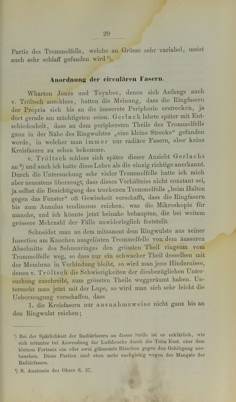 Partie des Trommelfells, welche an Grüsse sehr variabel, meist auch sehr schlaff gefunden wird J). Anordnung der circularen Fasern. Wharton Jones und Toynbec, denen sich Anfangs auch v. Tröltsch anschloss, hatten die Meinung, dass die Ringfasern der Propria sich bis an die äusserste Peripherie erstrecken, ja dort gerade am mächtigsten seien. Ger lach lehrte später mit Ent- schiedenheit, dass an dem periphersten Pheile des Trommelfells ganz in der Nähe des Ringwulstes „eine kleine Strecke“ gefunden werde, in welcher man immer nur l’adiäre Fasern, abei keine Kreisfasern zu sehen bekomme. v. Tröltsch schloss sich später dieser Ansicht Gerlaehs an2) und auch ich hatte diese Lehre als die einzig richtige anerkannt. Durch die Untersuchung sehr vieler Trommelfelle hatte ich mich aber neuestens überzeugt, dass dieses Verhältniss nicht constant sei, ja selbst die Besichtigung des trockenen Trommelfells „beim Halten gegen das Fenster“ oft Gewissheit verschafft, dass die Ringfasern bis zum Annulus tendinosus reichen, was die Mikroskopie für manche, und ich könnte jetzt beinahe behaupten, die bei weitem grössere Mehrzahl der Fälle unwiderleglich feststellt, Schneidet man an dem mitsammt dem Ringwulste aus seiner Insertion am Knochen ausgelösten Trommelfelle von dem äusseren Abschnitte des Sehnenringes den grössten Theil ringsum vom Trommelfelle weg, so dass nur ein schwacher Theil desselben mit der Membran in Verbindung bleibt, so wird man jene Hindernisse, denen v. Tröltsch die Schwierigkeiten der diesbezüglichen Unter- suchung zuschreibt, zum grössten Theile weggeräumt haben. Un- tersucht man jetzt mit der Lupe, so wird man sich sehr leicht die Ueberzeugung verschaffen, dass 1. die Kreisfasern nur ausnahmsweise nicht ganz bis an den Ringwulst reichen; ') Bei der Spärlichkeit der Radiärfasern an dieser Stelle ist es erklärlich, wie sich mitunter bei Anwendung der Luftdouche durch die 1 uba Eust. ober dem kleinen Fortsatz ein oder zwei glänzende Bläschen gegen den Gehörgang aus- bauchen. Diese Partieu sind eben mehr nachgiebig wegen des Mangels der Radiärfasern. ') S. Anatomie des Ohres S. 37.