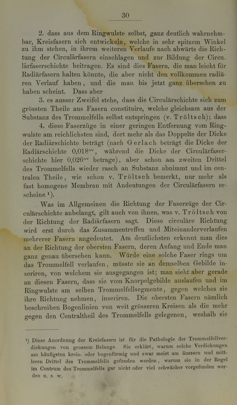 2. dass aus dem Ringwulste selbst, ganz deutlich wahrnehm- bar, Kreisfasern sich entwickeln, welche in sehr spitzem Winkel zu ihm stehen, in ihrem weiteren Verlaufe nach abwärts die Rich- tung der Circulärfasern einschlagen und zur Bildung der Circu. lärfaserschiehte beitragen. Es sind dies Fasern, die man leicht für Radiärfasern halten könnte, die aber nicht den vollkommen radiä- ren Verlauf haben, und die man bis jetzt ganz übersehen zu haben scheint. Dass aber 3. es ausser Zweifel stehe, dass die Circulärschichte sich zum grössten Theile aus Fasern constituire, welche gleichsam aus der Substanz des Trommelfells selbst entspringen (v. Tröltsch); dass 4. diese Faserzüge in einer geringen Entfernung vom Ring- wulste am reichlichsten sind, dort mehr als das Doppelte der Dicke der Radiärschichte beträgt (nach Ger lach beträgt die Dicke der Radiärschichte 0,018', während die Dicke der Circulärfaser- schichte hier 0,026' betrage), aber schon am zweiten Drittel des Trommelfells wieder rasch an Substanz abnimmt und im cen- tralen Theile, wie schon v. Tröltsch bemerkt, nur mehr als fast homogene Membran mit Andeutungen der Circulärfasern er- scheine x). Was im Allgemeinen die Richtung der Faserzüge der Cir- culärschichte anbelangt, gilt auch von ihnen, was v. Tröltsch von der Richtung der Radiärfasern sagt. Diese circuläre Richtung wird erst durch das Zusammentreffen und Miteinanderverlaufen mehrerer Fasern angedeutet. Am deutlichsten erkennt man dies an der Richtung der obersten Fasern, deren Anfang und Ende man ganz genau übersehen kann. Würde eine solche Faser rings um das Trommelfell verlaufen, müsste sie an demselben Gebilde in- seriren, von welchem sie ausgegangen ist; man sieht aber gerade an diesen Fasern, dass sie vom Knorpelgebilde auslaufen und im Ringwulste am selben Trommelfellsegmente, gegen welches sie ihre Richtung nehmen, inseriren. Die obersten Fasern nämlich beschreiben Bogenlinien von weit grösseren Kreisen als die mehr gegen den Centraltheil des Trommelfells gelegenen, weshalb sie ') Diese Anordnung der Kreisfasern ist fiir die Pathologie der Trommelfellver- dickungen von grossem Uelange. Sie erklärt, warum solche Verdickungen am häufigsten kreis- oder bogenförmig und zwar meist am äussern und mitt- leren Drittel des Trommelfells gefunden werden , warum sie in der Regel im Centrum des Trommelfells gar nicht oder viel schwächer vorgefunden wer- den u. s. w.