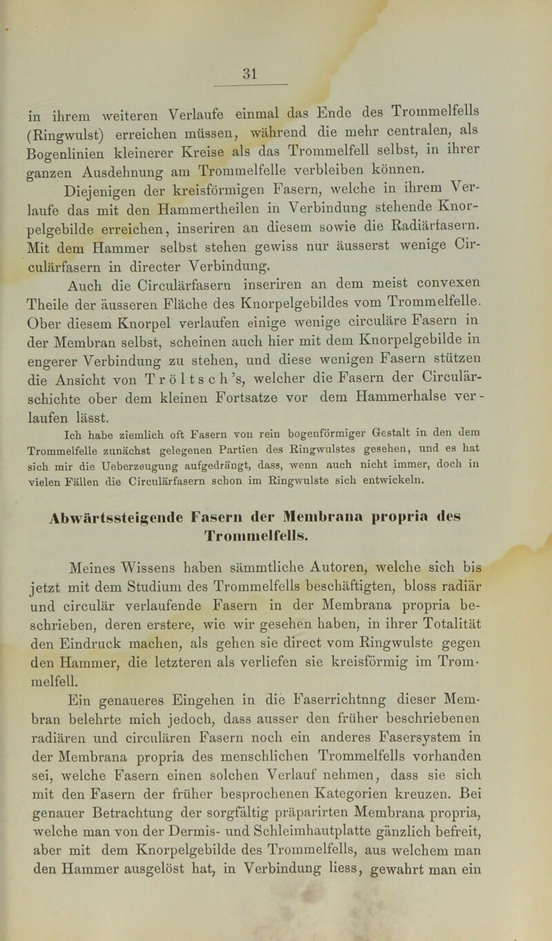in ihrem weiteren Verläufe einmal das Ende des Tiommelfclls (Ringwulst) erreichen müssen, während die mehr centralen, als Bogenlinien kleinerer Kreise als das Trommelfell selbst, in ilnei ganzen Ausdehnung am Trommelfelle verbleiben können. Diejenigen der kreisförmigen Fasern, welche in ihrem Ver- laufe das mit den Hammertheilen in Verbindung stehende Knoi- pelgebilde erreichen, inseriren an diesem sowie die Radiärlasern. Mit dem Hammer selbst stehen gewiss nur äusserst wenige Cir- culärfasern in directer Verbindung. Auch die Circulärfasern inseriren an dem meist convexen Theile der äusseren Fläche des Knorpelgebildes vom Trommelfelle. Ober diesem Knorpel verlaufen einige wenige circuläre Fasern in der Membran selbst, scheinen auch hier mit dem Knorpelgebilde in engerer Verbindung zu stehen, und diese wenigen Fasern stützen die Ansicht von Tröltsch’s, welcher die Fasern der Circulär- schichte ober dem kleinen Fortsatze vor dem Hammerhalse ver- laufen lässt. Ich habe ziemlich oft Fasern von rein bogenförmiger Gestalt in den dem Trommelfelle zunächst gelegenen Partien des Ringwulstes gesehen, und es hat sich mir die Ueberzeugung aufgedrängt, dass, wenn auch nicht immer, doch in vielen Fällen die Circulärfasern schon im Ringwulste sich entwickeln. Abwärtssteigende Fasern der Membrana propria des Trommelfells. Meines Wissens haben sämmtliche Autoren, welche sich bis jetzt mit dem Studium des Trommelfells beschäftigten, bloss radiär und circulär verlaufende Fasern in der Membrana propria be- schrieben, deren erstere, wie wir gesehen haben, in ihrer Totalität den Eindruck machen, als gehen sie direct vom Ringwulste gegen den Hammer, die letzteren als verliefen sie kreisförmig im Trom- melfell. Ein genaueres Eingehen in die Faserrichtnng dieser Mem- bran belehrte mich jedoch, dass ausser den früher beschriebenen radiären und circulären Fasern noch ein anderes Fasersystem in der Membrana propria des menschlichen Trommelfells vorhanden sei, welche Fasern einen solchen Verlauf nehmen, dass sie sich mit den Fasern der früher besprochenen Kategorien kreuzen. Bei genauer Betrachtung der sorgfältig präparirten Membrana propria, welche man von der Dermis- und Schleimhautplatte gänzlich befreit, aber mit dem Knorpelgebilde des Trommelfells, aus welchem man den Hammer ausgelöst hat, in Verbindung Hess, gewahrt man ein