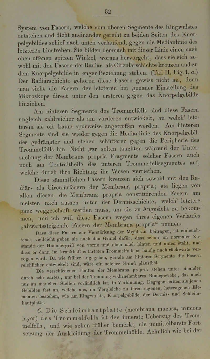 System von Fasern, welche vom oberen Segmente des Ringwulstes entstehen und dicht aneinander gereiht zu beiden Seiten des Knor- pelgebildes schief nach unten verlaufend, gegen die Medianlinie des letzteren hinstreben. Sie bilden demnach mit dieser Linie einen nach oben offenen spitzen Winkel, woraus hervorgeht, dass sie sich so- wohl mit den Fasern der Radiär- als Circulärschichte kreuzen und zu dem Knorpelgebilde in enger Beziehung stehen. (Taf. II, Fig. l,a.) Der Radiärschichte gehören diese Fasern gewiss nicht an, denn man sieht die Fasern der letzteren bei genauer Einstellung des Mikroskops direct unter den ersteren gegen das Knorpelgebilde hinziehen. Am hinteren Segmente des Trommelfells sind diese Fasern ungleich zahlreicher als am vorderen entwickelt, an welch’ letz- terem sie oft kaum spurweise angetroffen werden. Am hinteren Segmente sind sie wieder gegen die Medianlinie des Knorpelgebil- des gedrängter und stehen schütterer gegen die Peripherie des Trommelfells hin. Nicht gar selten tauchten während der Unter- suchung der Membrana propria Fragmente solcher Fasern auch noch am Centraltheile des unteren Trommelfellsegmentes auf, welche durch ihre Richtung ihr Wesen verriethen. Diese sämmtlichen Fasern kreuzen sich sowohl mit den Ra- diär- als Circulärfasern der Membrana propria; sie liegen von allen diesen die Membrana propria constituirenden E asern am meisten nach aussen unter der Dermisschichte, welch letztere ganz weggeschafft werden muss, um sie zu Angesicht zu bekom- men, und ich will diese Fasern wegen ihres eigenen Verlaufes „abwärtssteigende Fasern der Membrana propria“ nennen. Dass diese Fasern zur Verstärkung der Membran beitragen, ist einleuch- tend; vielleicht geben sie auch den Grund dafür, dass schon im normalen Zu- stande der Hammergriff von vorne und oben nach hinten und unten Steht, und dass er dann im krankhaft entarteten Trommelfelle so häufig nach rückwärts vei- zogen wird. Da wie früher angegeben, gerade am hinteren Segmente die 1' asern reichlicher entwickelt sind, wäre ein solcher Grund plausibel. Die verschiedenen Platten der Membrana propria stehen unter einandei durch sehr zartes , nur bei der Trennung wahrnehmbares Bindegewebe , das auch nur an manchen Stellen vorfindlich ist, in Verbindung. Dagegen haften sie jenen Gebilden fest an, welche aus, im Vergleiche zu ihren eigenen, heterogenen Ele- menten bestehen, wie am Ringwulste, Knorpelgebilde, der Dormis- und Schleim- hautplatte. C. Die Schleimhautplatte (membrana mucosa, mucous layer) des Trommelfells ist der innerste Ueberzug des Trom- melfells , und wie schon früher bemerkt, die unmittelbarste Fort- setzung der Auskleidung der Trommelhöhle. Aehnlich u io bei dei