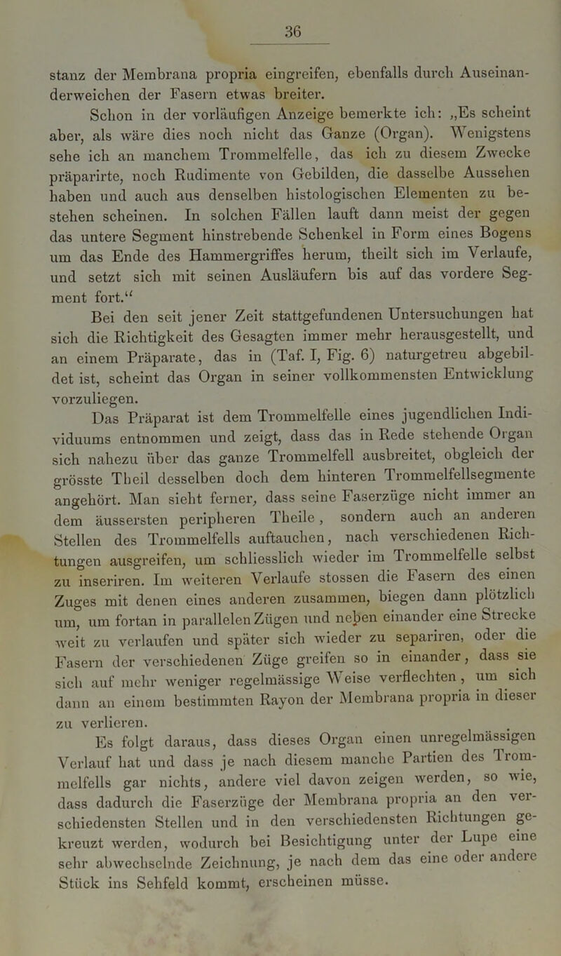 stanz der Membrana propria eingreifen, ebenfalls durch Auseinan- derweichen der Fasern etwas breiter. Schon in der vorläufigen Anzeige bemerkte ich: „Es scheint aber, als wäre dies noch nicht das Ganze (Organ). Wenigstens sehe ich an manchem Trommelfelle, das ich zu diesem Zwecke präparirte, noch Rudimente von Gebilden, die dasselbe Aussehen haben und auch aus denselben histologischen Elementen zu be- stehen scheinen. In solchen Fällen lauft dann meist der gegen das untere Segment hinstrebende Schenkel in Form eines Bogens um das Ende des Hammergriffes herum, theilt sich im Verlaufe, und setzt sich mit seinen Ausläufern bis auf das vordere Seg- ment fort.u Bei den seit jener Zeit stattgefundenen Untersuchungen hat sich die Richtigkeit des Gesagten immer mehr herausgestellt, und an einem Präparate, das in (Taf. I, Fig. 6) naturgetreu abgebil- det ist, scheint das Organ in seiner vollkommensten Entwicklung vorzuliegen. Das Präparat ist dem Trommelfelle eines jugendlichen Indi- viduums entnommen und zeigt, dass das in Rede stehende Oigan sich nahezu über das ganze Trommelfell ausbreitet, obgleich dei grösste Theil desselben doch dem hinteren Trommelfellsegmente angehört. Man sieht ferner, dass seine Faserzüge nicht immer an dem äussersten peripheren Tbeile, sondern auch an andeien Stellen des Trommelfells auftauchen, nach verschiedenen Rich- tungen ausgreifen, um schliesslich wieder im Trommelfelle selbst zu inseriren. Im weiteren Verlaufe stossen die Fasern des einen Zuges mit denen eines anderen zusammen, biegen dann plötzlich um, um fortan in parallelen Zügen und neben einander eine Stiecke weit zu verlaufen und später sich wieder zu separiren, oder die Fasern der verschiedenen Züge greifen so in einander, dass sie sieb auf mehr weniger regelmässige \Y eise verflechten , um sich dann an einem bestimmten Rayon der Membrana propria in diesci zu verlieren. Es folgt daraus, dass dieses Organ einen unregelmässigen Verlauf hat und dass je nach diesem manche Partien des Trom- melfells gar nichts, andere viel davon zeigen werden, so wie, dass dadurch die Faserzüge der Membrana propria an den vei- schiedensten Stellen und in den verschiedensten Richtungen ge- kreuzt werden, wodurch bei Besichtigung unter der Lupe eine sehr abwechselnde Zeichnung, je nach dem das eine odci andeic Stück ins Sehfeld kommt, erscheinen müsse.