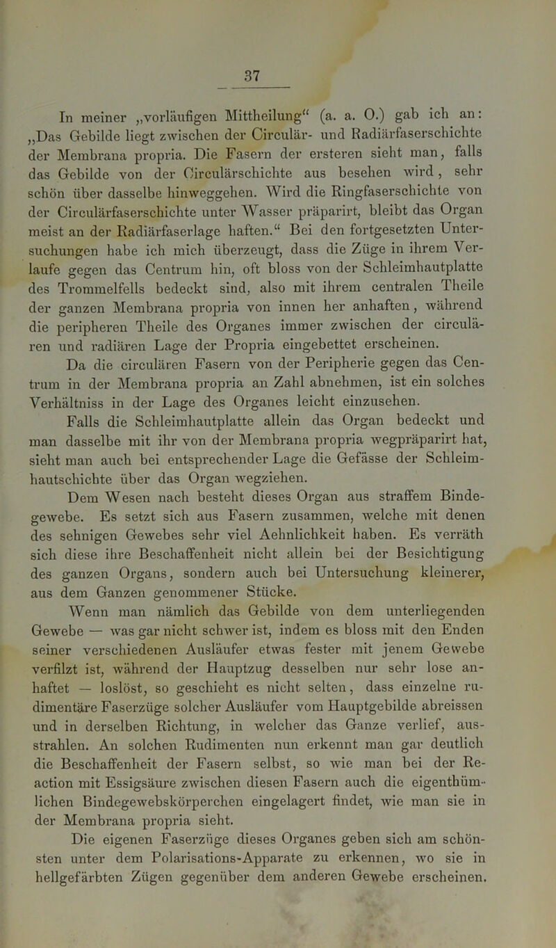 In meiner ,,vorläufigen Mittheilung“ (a. a. 0.) gab ich an: „Das Gebilde liegt zwischen der Circular- und Radiärfaserschichte der Membrana propria. Die Fasern der ersteren sieht man, falls das Gebilde von der Circulärschichte aus besehen wird, sehr schön über dasselbe hinweggehen. Wird die Ringfaserschichte von der Circulärfaserschichte unter Wasser präparirt, bleibt das Organ meist an der Radiärfaserlage haften.“ Bei den fortgesetzten Unter- suchungen habe ich mich überzeugt, dass die Züge in ihrem Ver- laufe gegen das Centrum hin, oft bloss von der Schleimhautplatte des Trommelfells bedeckt sind, also mit ihrem centralen Theile der ganzen Membrana propria von innen her anhaften, während die peripheren Theile des Organes immer zwischen der circula- ren und radiären Lage der Propria eingebettet erscheinen. Da die circulären Fasern von der Peripherie gegen das Cen- trum in der Membrana propria an Zahl abnehmen, ist ein solches Verhältniss in der Lage des Organes leicht einzusehen. Falls die Schleimhautplatte allein das Organ bedeckt und man dasselbe mit ihr von der Membrana propria wegpräparirt hat, sieht man auch bei entsprechender Lage die Gefässe der Schleim- hautschichte über das Organ wegziehen. Dem Wesen nach besteht dieses Organ aus straffem Binde- gewebe. Es setzt sich aus Fasern zusammen, welche mit denen des sehnigen Gewebes sehr viel Aehnlichkeit haben. Es verräth sich diese ihre Beschaffenheit nicht allein bei der Besichtigung des ganzen Organs, sondern auch bei Untersuchung kleinerer, aus dem Ganzen genommener Stücke. Wenn man nämlich das Gebilde von dem unterliegenden Gewebe — was gar nicht schwer ist, indem es bloss mit den Enden seiner verschiedenen Ausläufer etwas fester mit jenem Gewebe verfilzt ist, während der Hauptzug desselben nur sehr lose an- haftet — loslöst, so geschieht es nicht selten, dass einzelne ru- dimentäre Faserzüge solcher Ausläufer vom Hauptgebilde abreissen und in derselben Richtung, in welcher das Ganze verlief, aus- strahlen. An solchen Rudimenten nun erkennt man gar deutlich die Beschaffenheit der Fasern selbst, so wie man bei der Re- action mit Essigsäure zwischen diesen Fasern auch die eigenthüm- liehen Bindegewebskörperchen eingelagert findet, wie man sie in der Membrana propria sieht. Die eigenen Faserzüge dieses Organes geben sich am schön- sten unter dem Polarisations-Apparate zu erkennen, wo sie in hellgefärbten Zügen gegenüber dem anderen Gewebe erscheinen.