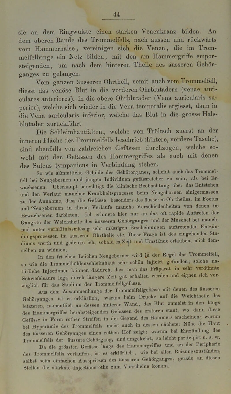sie an dem Ringwulste einen starken Venenkranz bilden. An dem oberen Rande des Trommelfells, nach aussen und rückwärts vom Hammerhalse, vereinigen sieh die Venen, die im Trom- melfellringe ein Netz bilden, mit den am Hammergriffe empor- steigenden, um nach dem hinteren Tlicile des äusseren Gehör- ganges zu gelangen. Vom ganzen äusseren Ohrtheil, somit auch vom Trommelfell, fliesst das venöse Blut in die vorderen Ohrblutadern (venae auri- culares anteriores), in die obere Ohrblutader (Vena auricularis Su- perior), welche sich wieder in die Vena temporalis ergiesst, dann in die Vena auricularis inferior, welche das Blut in die grosse Hals- blutader zurückführt. Die Schleimhautfalten, welche von Tröltsch zuerst an der inneren Fläche des Trommelfells beschrieb (hintere, vordere Tasche), sind ebenfalls von zahlreichen Gewissen durchzogen, welche so- wohl mit den Gefässen des Hammergriffes als auch mit denen des Sulcus tympanicus in Verbindung stehen. So wie sämmtliche Gebilde des Gehörorganes, scheint auch das Trommel- fell bei Neugebornen und jungen Individuen gefässreicher zu sein, als bei Er- wachsenen. Überhaupt berechtigt die klinische Beobachtung über das Entstehen und den Verlauf mancher Krankheitsprocesse beim Neugebornen einigermassen zu der Annahme, dass die Gefiisse, besonders des äusseren Ohrtheiles, im Foetus und‘Neugebornen in ihrem Vevlaufe manche Verschiedenheiten von denen im Erwachsenen darbieten. Ich erinnere hier nur an das oft rapide Auftreten der Gangrän der Weichtheile des äusseren Gehörganges und der Muschel bei manch- mal unter verhältnissmässig sehr mässigen Erscheinungen auftretenden Entzün- dungsprocessen im äusseren Ohrtheile etc. Diese Frage ist des eingehenden Stu- diums werth und gedenke ich, sobald es Zeit und Umstände erlauben, mich dem- selben zu widmen. In den frischen Leichen Neugeborner wird yi der Regel das Trommelfell, so wie die Trommelhöhlenschleimhaut sehr schön injicirt gefunden; solche na- türliche Injeetionen können dadurch, dass man das Präparat in sehr verdünnte Schwefelsäure legt, durch längere Zeit gut erhalten werden und eignen sich vor- züglich für das Studium der Trommelfellgefässe. Aus dem Zusammenhänge der Trommelfellgefässe mit denen des äusseren Gehörganges ist es erklärlich, warum beim Drucke auf die Weichtheile des letzteren, namentlich an dessen hinterer Wand, das Blut zumeist in den längs des Hammergriffes herabsteigenden Gefässen des ersteren staut, wo dann diese Gefässe in Form rother Streifen in der Gegend des Hammers erscheinen; warum bei Hyperämie des Trommelfells meist auch in dessen nächster Nähe die Haut des äusseren Gehörganges einen rothen Hof zeigt; warum bei Entzündung des Trommelfells der äussere Gehörgang, und umgekehrt, so leicht participirt n. s. w. Da die grössten Gefässe längs des Hammergriffes und an der Peripherie des Trommelfells verlaufen, ist es erklärlich , wie bei allen Reizungszuständen, selbst beim einfachen Ausspritzen des äusseren Gehörganges, geiade an diesen Stellen die stärkste Injectionsröthe zum V orscheine kommt.