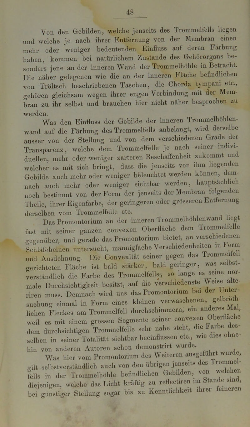 Von den Gebilden, welche jenseits des Trommelfells liegen und welche je nach ihrer Entfernung von der Membran einen mehr oder weniger bedeutenden Einfluss auf deren Färbung haben, kommen bei natürlichem Zustande des Gehörorgans be- sonders jene ander inneren Wand der Trommelhöhle in Betracht. Die näher gelegenen wie die an der inneren Fläche befindlichen von Tröltsch beschriebenen Taschen, die Chorda tympani etc., gehören gleichsam wegen ihrer engen Verbindung mit der Mem- bran zu ihr selbst und brauchen hier nicht näher besprochen zu werden. Was den Einfluss der Gebilde der inneren Trommelhohlen- wand auf die Färbung des Trommelfells anbelangt, wird derselbe ausser von der Stellung und von dem verschiedenen Grade der Transparenz, welche dem Trommelfelle je nach seiner indivi- duellen, mehr oder weniger zarteren Beschaffenheit zukommt und welcher es mit sich bringt, dass die jenseits von ihm liegenden Gebilde auch mehr oder weniger beleuchtet werden können, dem- nach auch mehr oder weniger sichtbar werden, hauptsachlic i noch bestimmt von der Form der jenseits der Membran folgenden Theile, ihrer Eigenfarbe, der geringeren oder grösseren Entfernung derselben vom Trommelfelle etc. Das Promontorium an der inneren Trommelhöhlenwand liegt fast mit seiner ganzen convexen Oberfläche dem Trommeltelle gegenüber, und gerade das Promontorium bietet, an verschiedenen Schläfebeinen untersucht, mannigfache Verschiedenheiten mhorin und Ausdehnung. Die Convexität seiner gegen das Trommelte gerichteten Fläche ist bald stärker, bald geringer, was selbst- verständlich die Farbe des Trommelfells, so lange es seine nor- male Durchsichtigkeit besitzt, auf die verschiedenste Weise alte- riren muss. Demnach wird uns das Promontorium bei der Unter- suchung einmal in Form eines kleinen verwaschenen, gelbioth- lichen Fleckes am Trommelfell durchschimmern, ein anderes Ma , weil es mit einem grossen Segmente seiner convexen Oberfläche dem durchsichtigen Trommelfelle sehr nahe steht, die Farbe des selben in seiner Totalität sichtbar beeinflussen etc., wie dies o in hin von anderen Autoren schon demonstrirt wurde. Was hier vom Promontorium des Weiteren ausgelu lr wui c, gilt selbstverständlich auch von den übrigen jenseits des lrommel- fells in der Trommelhöhle befindlichen Gebilden, von welchen diejenigen, welche das Licht kräftig zu refleetiren im Stande sine, bei günstiger Stellung sogar bis zu Kenntlichkeit ihrer lemcien