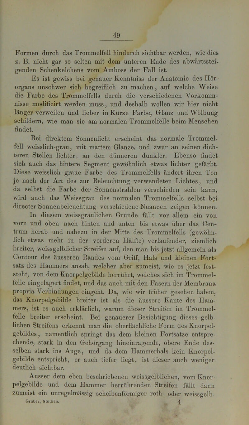 Formen durch das Trommelfell hindurch sichtbar werden, wie dies z. B. nicht gar so selten mit dem unteren Ende des abwärtsstei- genden Schenkelchens vom Amboss der Fall ist. Es ist gewiss bei genauer Kenntniss der Anatomie des Hör- organs unschwer sich begreiflich zu machen, auf welche Weise die Farbe des Trommelfells durch die verschiedenen Vorkomm- nisse modificirt werden muss, und deshalb wollen wir hier nicht länger verweilen und lieber in Kürze Farbe, Glanz und Wölbung schildern, wie man sie am normalen Trommelfelle beim Menschen findet. Bei direktem Sonnenlicht erscheint das normale Trommel- fell weisslich-grau, mit mattem Glanze, und zwar an seinen dich- teren Stellen lichter, an den dünneren dunkler. Ebenso findet sich auch das hintere Segment gewöhnlich etwas lichter gefärbt. Diese weisslich-graue Farbe des Trommelfells ändert ihren Ton je nach der Art des zur Beleuchtung verwendeten Lichtes, und da selbst die Farbe der Sonnenstrahlen verschieden sein kann, wird auch das Weissgrau des normalen Trommelfells selbst bpi directer Sonnenbeleuchtung verschiedene Nuancen zeigen können. In diesem weissgraulichen Grunde fällt vor allem ein von vorn und oben nach hinten und unten bis etwas über das Cen- trum herab und nahezu in der Mitte des Trommelfells (gewöhn- lich etwas mehr in der vorderen Hälfte) verlaufender, ziemlich breiter, weissgelblicher Streifen auf, den man bis jetzt allgemein als Contour des äusseren Randes vom Griff, Ilals und kleinen Fort- satz des Hammers ansah, welcher aber zumeist, wie es jetzt fest- steht, von dem Knorpelgebilde herrührt, welches sich im Trommel- felle eingelagert findet, und das auch mit den Fasern der Membrana propria Verbindungen eingeht. Da, wie wir früher gesehen haben, das Knorpelgebilde breiter ist als die äussere Kante des Ham- mers, ist es auch erklärlich, warum dieser Streifen im Trommel- felle breiter erscheint. Bei genauerer Besichtigung dieses gelb- lichen Streifens erkennt man die oberflächliche Form des Knorpel- gebildes, namentlich springt das dem kleinen Fortsatze entspre- chende, stark in den Gehörgang hineinragende, obere Ende des- selben stark ins Auge, und da dem Hammerhais kein Knorpel- gebilde entspricht, er auch tiefer liegt, ist dieser auch weniger deutlich sichtbar. Ausser dem eben beschriebenen weissgelblichen, vom Knor- pelgebilde und dem Hammer herrührenden Streifen fällt dann zumeist ein unregelmässig scheibenförmiger rotli- oder weissgclb- 4 Gruber, Studien.