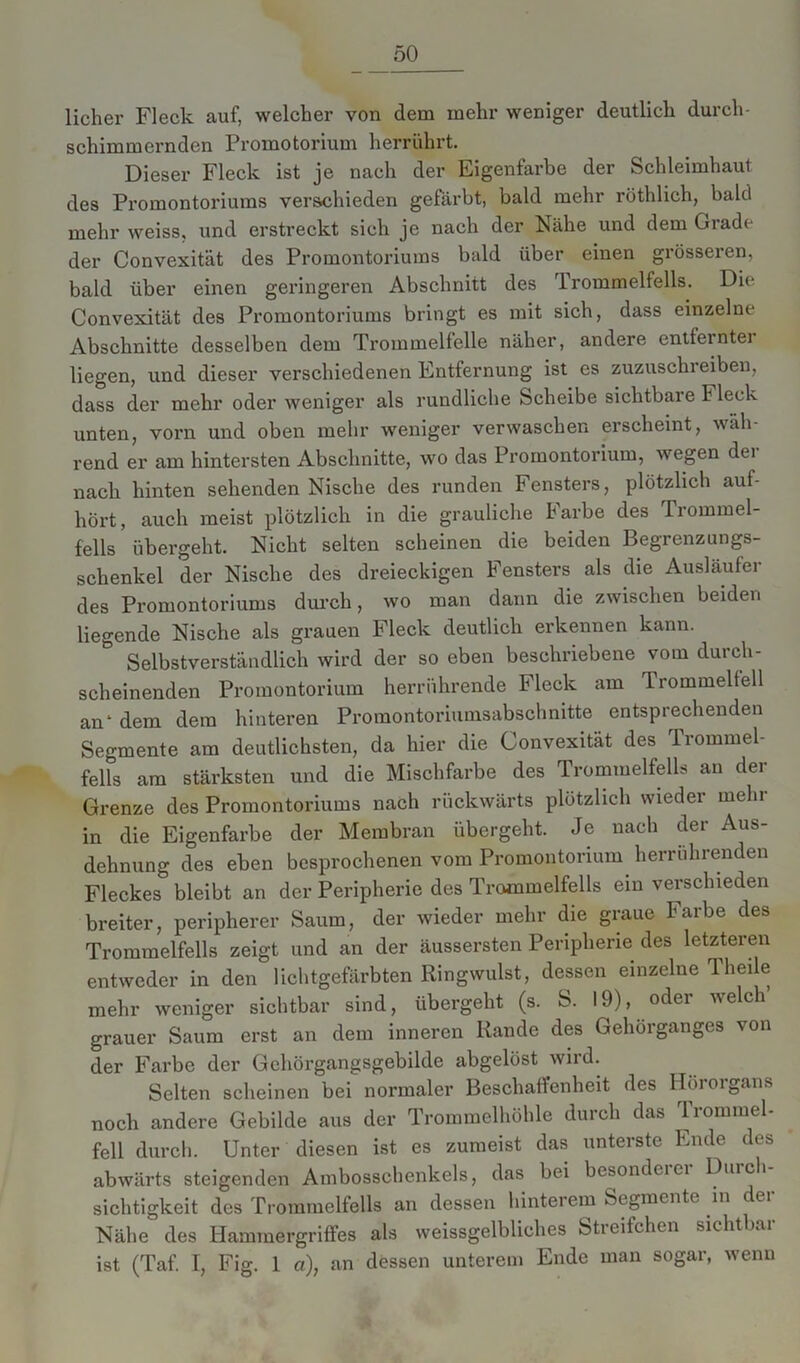 Hoher Fleck auf, welcher von dem mehr weniger deutlich durch- schimmernden Promotorium herrührt. Dieser Fleck ist je nach der Eigenfarbe der Schleimhaut des Promontoriums verschieden gefärbt, bald mehr röthlich, bald mehr weiss, und erstreckt sich je nach der Nähe und dem Grade der Convexität des Promontoriums bald über einen grösseren, bald über einen geringeren Abschnitt des rl rommelfells. Die Convexität des Promontoriums bringt es mit sich, dass einzelne Abschnitte desselben dem Trommelfelle näher, andere entfernte] liegen, und dieser verschiedenen Entfernung ist es zuzuschreiben, dass der mehr oder weniger als rundliche Scheibe sichtbare Fleck unten, vorn und oben mehr weniger verwaschen erscheint, wah- rend er am hintersten Abschnitte, wo das Promontorium, wegen der nach hinten sehenden Nische des runden Fensters, plötzlich auf- hört, auch meist plötzlich in die grauliche Farbe des Trommel- fells übergeht. Nicht selten scheinen die beiden Begrenzungs- schenkel der Nische des dreieckigen Fensters als die Ausläufer des Promontoriums durch, wo man dann die zwischen beiden liegende Nische als grauen Fleck deutlich erkennen kann. Selbstverständlich wird der so eben beschriebene vom durch- scheinenden Promontorium herrührende Fleck am Trommelfell an1 dem dem hinteren Promontoriumsabschnitte entsprechenden Segmente am deutlichsten, da hier die Convexität des Trommel- fells am stärksten und die Mischfarbe des Trommelfells au der Grenze des Promontoriums nach rückwärts plötzlich wieder mein in die Eigenfarbe der Membran übergeht. Je nach der Aus- dehnung des eben besprochenen vom Promontorium herruhrenden Fleckes bleibt an der Peripherie des Trommelfells ein verschieden breiter, peripherer Saum, der wieder mehr die graue Farbe des Trommelfells zeigt und an der äussersten Peripherie des letzteren entweder in den lichtgefärbten Ringwulst, dessen einzelne Theile mehr weniger sichtbar sind, übergeht (s. S. 19), oder welch grauer Saum erst an dem inneren Rande des Gehörganges von der Farbe der Gehörgangsgebilde abgelöst wird. Selten scheinen bei normaler Beschaffenheit des Hörorgans noch andere Gebilde aus der Trommelhöhle durch das Trommel- fell durch. Unter diesen ist es zumeist das unterste Ende des abwärts steigenden Ambosschenkels, das bei besondeiei Duic i sichtigkeit des Trommelfells an dessen hinterem Segmente in c ei Nähe des Hammergriffes als weissgelbliches Stieifchen sichtbai ist (Taf. I, Fig. 1 a), an dessen unterem Ende man sogar, wenn