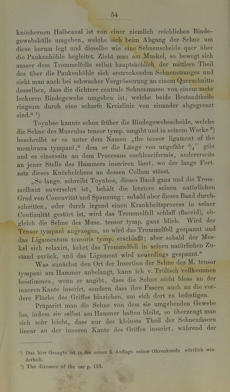 knöchernen Halbcanal ist von einer ziemlich reichlichen Binde- gewebshülle umgeben, welche sich beim Abgang der Sehne um diese herum legt und dieselbe wie eine Sehnenscheide quer über die Paukenhöhle begleitet. Zieht man am Muskel, so bewegt sich ausser dem Trommelfelle selbst hauptsächlich der mittlere Theil des über die Paukenhöhle sich erstreckenden Sehnenstranges und sieht man auch bei schwacher Vergrösserung an einem Querschnitte desselben, dass die dichtere centrale Sehnenmasse von einem mehr lockeren Bindegewebe umgeben ist, welche beide Bestandtheile ringsum durch eine scharfe Kreislinie von einander abgegrenzt sind.“ *) Toynbee kannte schon früher die Bindegewebsscheide, welche die Sehne des Musculus tensor tymp. umgibt und in seinem Werke *) beschreibt er es unter dem Namen „the tensor ligament of the membrana tympani,“ dem er die Länge von ungefähr •% gibt und es einerseits an dem Processus cochleariformis, andererseits an jener Stelle des Hammers inseriren lässt, wo der lange Fort- satz dieses Knöchelchens an dessen Collum stösst. ,,So lange, schreibt Toynbee, dieses Band ganz und die Trom- melhaut unversehrt ist, behält die letztere seinen natürlichen Grad von Concavität und Spannung: sobald aber dieses Band durch- schnitten, oder durch irgend einen Krankheitsprocess in seiner Continuität gestört ist, wird das Trommelfell schlaff (flaccid), ob- gleich die Sehne des Muse, tensor tymp. ganz blieb. Wird der Tensor tympani angezogen, so wird das Trommelfell gespannt und das Ligamentum tensoris tymp. erschlafft; aber sobald der Mus- kel sich relaxirt, kehrt das Trommelfell in seinen natürlichen Zu- stand zurück, und das Ligament wird neuerdings gespannt.“ Was zunächst den Ort der Insertion der Sehne des M. tensor tympani am Hammer anbelangt, kann ich v. Tröltsch vollkommen beistimmen, wenn er angibt, dass die Sehne nicht bloss an der inneren Kante inserirt, sondern dass ihre Fasern auch an die \or- dere Fläche des Griffes hinziehen, um sich dort zu befestigen. Präparirt man die Sehne von dem sie umgebenden Gewebe los, indem sie selbst am Hammer haften bleibt, so überzeugt man sich sehr leicht, dass nur der kleinste Theil der Sehnenfasern linear an der inneren Kante des Griffes inserirt, während dei ') Das hier Gesagte ist in der neuen 3. Auflage seiner Ohrenkunde wöitlich ie derholt. 2) The dixeases of the ear p. 133.