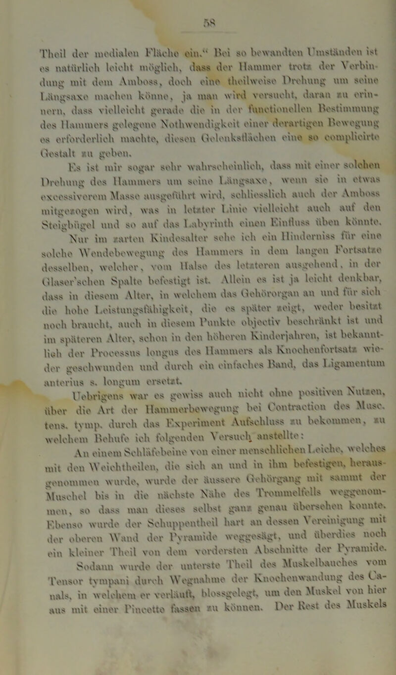 Thoil dor medialen Flache Boi so hewandten l mstünden ist os natürlich loiobt möglich, dass dor Hammer trotz der \ orbin - düng mit dom Amboss, doob eine tboilwoiso Prellung nm soino Lüngsnxe machen könne, ja man wird versnobt, daran r.u erin- nern, dass vielleicht gerade die in dor tunotionellen Bestimmung ilos Hammers gelegene Nothwondigkoit einer derartigen Bewegung es erforderlich machte, diesen Oolenkstlaoben eine so oompÜoirte Gestalt xu geben. F.s ist mir sogar sehr wahrscheinlich, dass mit einer solchen Gröbling dos Hammers um seine l.angsaxo, wenn sie in etwas exeossiverem Masse ausgotülui wird, scbliesslicb ancb dor Amboss mitgexogen wird, was in lotxter l.inio vielleicht ancb auf den Steigbügel und so auf das Labyrinth einen Kintlnss üben konnte. Nur int /.arten Kindesalter sehe ich ein Hinderniss tiir eine solche Wendebewegung des Hammers in dem langen Kortsatxe desselben, welcher, vom Halse des letzteren ansgebend. in der Ulaser'schen Spalte befestigt ist. Allein es ist ja leicht denkbar, dass in diesem Alter, in welchem das Gehörorgan an und für sieb die hohe LeistungsfHliigkeit, die es spUter xeigt, weder besitzt noch braucht, auch in diesem renkte objectiv beschrankt ist und im spateren Alter, schon in den höheren Kinderjahren, ist bekannt- lieb der l'rocessus lottgus des Hammers als Knochen fort sat.- wie- der geschwunden und durch ein cuitaches Kind, das l.igaiiuutum anterius s. longnm ersetzt. Uebrigens war es gewiss auch nicht ohne positiven Nutzen, über die Art der llammerbowegung bei Oontraction des Muse, tens. tymp. durch das Experiment Aufschluss *u bekommen, xu welchem Behuf© ich folgenden Versuch anstellte: Au einem Schlafebeine von einer menschlichen l.eiche, welches mit den Weiehtlieilon. die sich an und in ihm befestigen, heraus- genommen wurde, wurde der Süssere Qeliürgang mit sammt der Muschel bis in die nächste Nahe des Trommelfells weggenom- men, so dass man dieses selbst ganz genau übersehen konnte. F.benso wurde der Schuppentheil hart an dessen \ ereiniguug mit der oberen Wand der Pyramide weggesagt, und überdies noch ein kleiner Thoil von dem vordersten Abschnitte der Pyramide. Sodann wurde der unterste Theil des Muskelbauchos vom Tensor tvnipani durch Wegnahme der Knochenwandung des Fa- nals. in welchem er vorlaut!, blossgelegt, um den Muskel von hier aus mit einer Pincetto fassen xu kimneu. Per Kost des Muskels