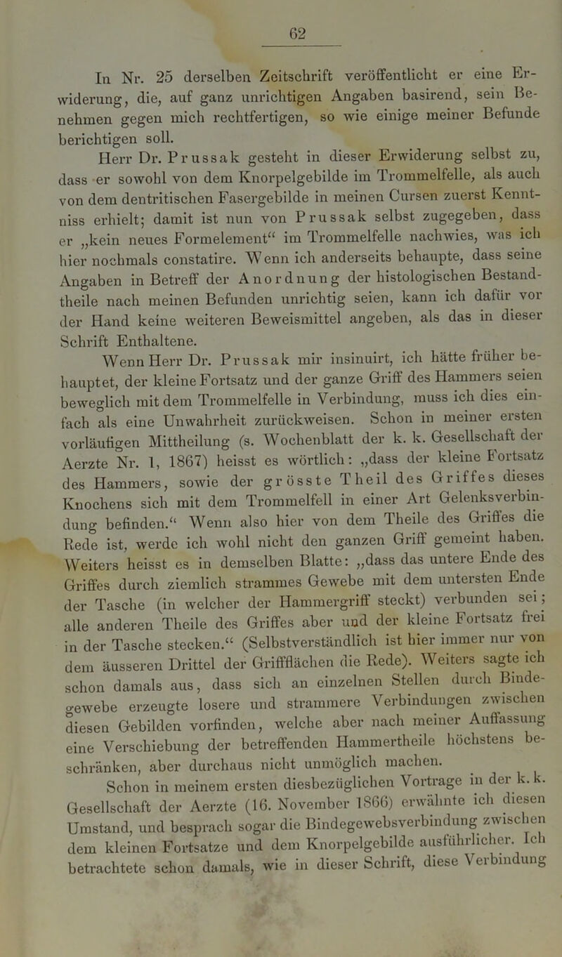 In Nr. 25 derselben Zeitschrift veröffentlicht er eine Er- widerung, die, auf ganz unrichtigen Angaben basirend, sein Be- nehmen gegen mich rechtfertigen, so wie einige meiner Befunde berichtigen soll. Herr Dr. Prussak gesteht in dieser Erwiderung seihst zu, dass er sowohl von dem Knorpelgebilde im Trommelfelle, als auch von dem dentritischen Fasergebilde in meinen Cursen zuerst Kennt- nis erhielt; damit ist nun von Prussak selbst zugegeben, dass er „kein neues Formelement“ im Trommelfelle nachwies, was ich hier nochmals constatire. Wenn ich anderseits behaupte, dass seine Angaben in Betreff der Anordnung der histologischen Bestand- teile nach meinen Befunden unrichtig seien, kann ich dafiii voi der Hand keine weiteren Beweismittel angeben, als das in diesei Schrift Enthaltene. Wenn Herr Dr. Prussak mir insinuirt, ich hätte früher be- hauptet, der kleine Fortsatz und der ganze Griff des Hammers seien beweglich mit dem Trommelfelle in Verbindung, muss ich dies ein- fach als eine Unwahrheit zurückweisen. Schon in meiner ersten vorläufigen Mittheilung (s. Wochenblatt der k. k. Gesellschaft der Aerzte Nr. 1, 1867) heisst es wörtlich: „dass der kleine Fortsatz des Hammers, sowie der grösste Theil des Griffes dieses Knochens sich mit dem Trommelfell in einer Art Gelenksverbin- dung befinden.“ Wenn also hier von dem Theile des Griffes die Rede ist, werde ich wohl nicht den ganzen Griff gemeint haben. Weiters heisst es in demselben Blatte: „dass das untere Ende des Griffes durch ziemlich strammes Gewebe mit dem untersten Ende der Tasche (in welcher der Hammergriff steckt) verbunden sei ; alle anderen Theile des Griffes aber und der kleine Fortsatz frei in der Tasche stecken.“ (Selbstverständlich ist hier immer nur von dem äusseren Drittel der Griffflächen die Rede). Weiters sagte ich schon damals aus, dass sich an einzelnen Stellen durch Binde- gewebe erzeugte losere und strammere Verbindungen zwischen diesen Gebilden vorfinden, welche aber nach meiner Auffassung eine Verschiebung der betreffenden Hammertheile höchstens be- schränken, aber durchaus nicht unmöglich machen. Schon in meinem ersten diesbezüglichen Vortrage m der k. k. Gesellschaft der Aerzte (16. November 1866) erwähnte ich diesen Umstand, und besprach sogar die Bindegewebsverbindung zwisc ien dem kleinen Fortsatze und dem Knorpelgebilde ausführlicher, le i betrachtete schon damals, wie in dieser Schuft, diese \ ei bin un0