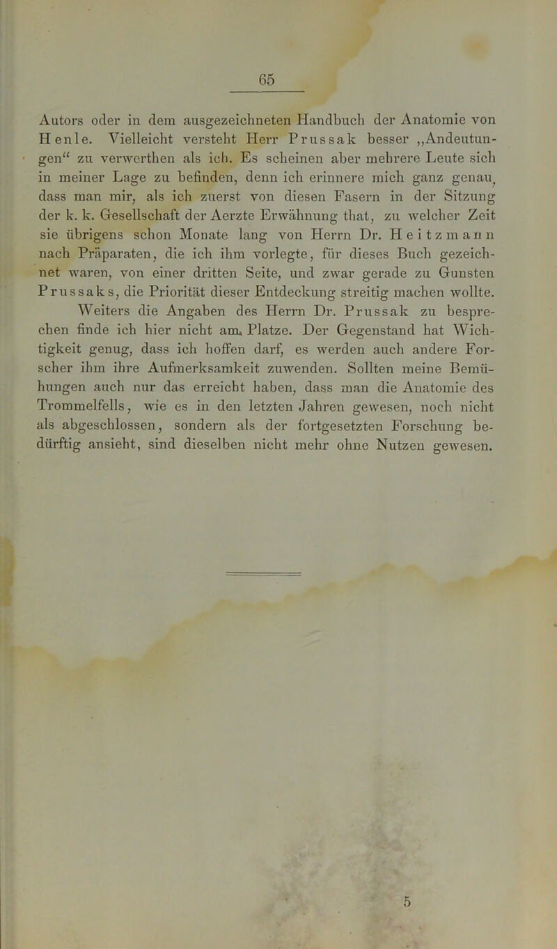 Autors oder in dem ausgezeichneten Handbuch der Anatomie von Iienle. Vielleicht versteht Herr Prussak besser „Andeutun- gen“ zu verwerthen als ich. Es scheinen aber mehrere Leute sich in meiner Lage zu befinden, denn ich erinnere mich ganz genau? dass man mir, als ich zuerst von diesen Fasern in der Sitzung der k. k. Gesellschaft der Aerzte Erwähnung that, zu welcher Zeit sie übrigens schon Monate lang von Herrn Dr. Heitzmann nach Präparaten, die ich ihm vorlegte, für dieses Buch gezeich- net waren, von einer dritten Seite, und zwar gerade zu Gunsten Prnssaks, die Priorität dieser Entdeckung streitig machen wollte. Weiters die Angaben des Herrn Dr. Prussak zu bespre- chen finde ich hier nicht amu Platze. Der Gegenstand hat Wich- tigkeit genug, dass ich hoffen darf, es werden auch andere For- scher ihm ihre Aufmerksamkeit zuwenden. Sollten meine Bemü- hungen auch nur das erreicht haben, dass man die Anatomie des Trommelfells, wie es in den letzten Jahren gewesen, noch nicht als abgeschlossen, sondern als der fortgesetzten Forschung be- dürftig ansieht, sind dieselben nicht mehr ohne Nutzen gewesen. 5