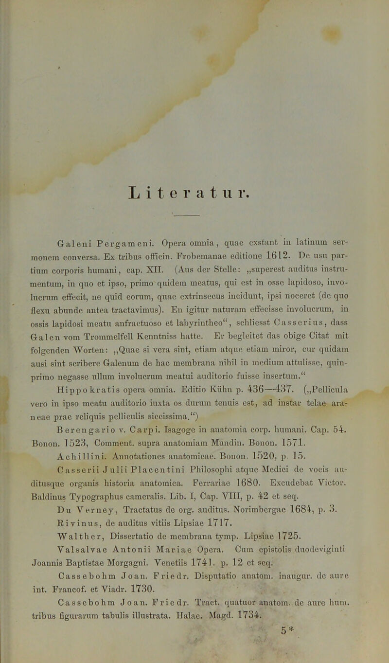 Literatur. Galeni Pergameni. Opera omnia, quae exstaut, in latinum ser- monem conversa. Ex tribus officin. Frobeinanae editione 1612. De usu par- tium corporis humani, cap. XIT. (Aus der Stelle: „superest auditus instru- mentum, in quo et ipso, primo quidein meatus, qui est in ossc lapidoso, invo- lucrum effecit, ne quid eoruin, quae extrinsecus incidunt, ipsi noceret (de quo flexu abunde antea tractavimus). En igitur naturam effecisse involucrum, in ossis lapidosi meatu anfractuoso et labyriutheo“, scbliesst Gasser ins, dass Galen vom Trommelfell Kenntniss hatte. Er begleitet das obige Citat mit folgenden Worten: „Quae si vera sint, etiam atque etiam miror, cur quidam ausi sint scribere Galenum de bac membrana nihil in medium attulisse, quin- primo negasse ullum involucrum meatui auditorio fuisse insertum.“ Hippokratis opera omnia. Editio Kühn p. 436—437. („Pellicula vero in ipso meatu auditorio iuxta os dunun tcuuis est, ad instar telae ara- neae prae reliquis pelliculis siecissima.“) Berengario v. Carpi. Isagoge in anatomia corp. humani. Cap. 54. Bonon. 1523, Coinment. supra anatomiam Mundin. Bonon. 1571. Achillini. Annotationes anatomicae. Bonon. 1520, p. 15. Casserii Julii Placentini Philosophi atque Medici de voeis au- ditusque orgauis historia anatomica. Ferrariae 1680. Excudebat Victor. Baldinus Typographus cameralis. Lib. I, Cap. VIII, p. 42 et seq. Du Verney, Tractatus de org. auditus. Norimbergae 1684, p. 3. Rivinus, de auditus vitiis Lipsiae 1717. Walther, Dissertatio de membrana tymp. Lipsiae 1725. Valsalvae Antonii Mariae Opera. Cum epistolis duodeviginti Joannis Baptistae Morgagni. Venetiis 1741. p. 12 et seq. Cassebohm Joan. Friedr. Disputatio anatom. inaugur. de aure int. Francof. et Viadr. 1730. Cassebohm Joan. Friedr. Tract. quatuor anatom. de aure hum. tribus figurarum tabulis illustrata. Halae. Magd. 1734. 5 *