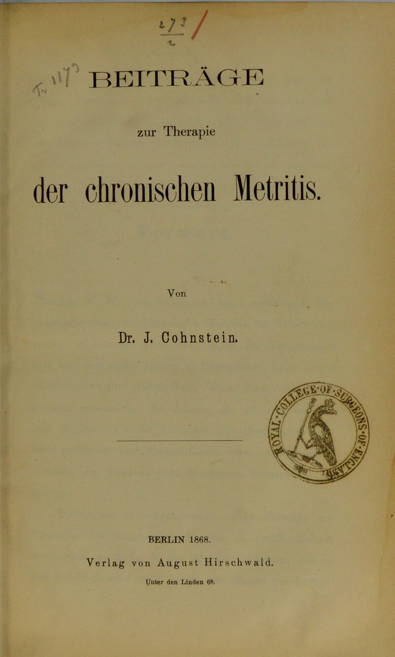 — BEITRÄGE zur Therapie der chronischen Metritis. Von Dr. J. Cohnstein, BERLIN 1868. Verlag von August Hirschwald. IJnter den Linden 68.