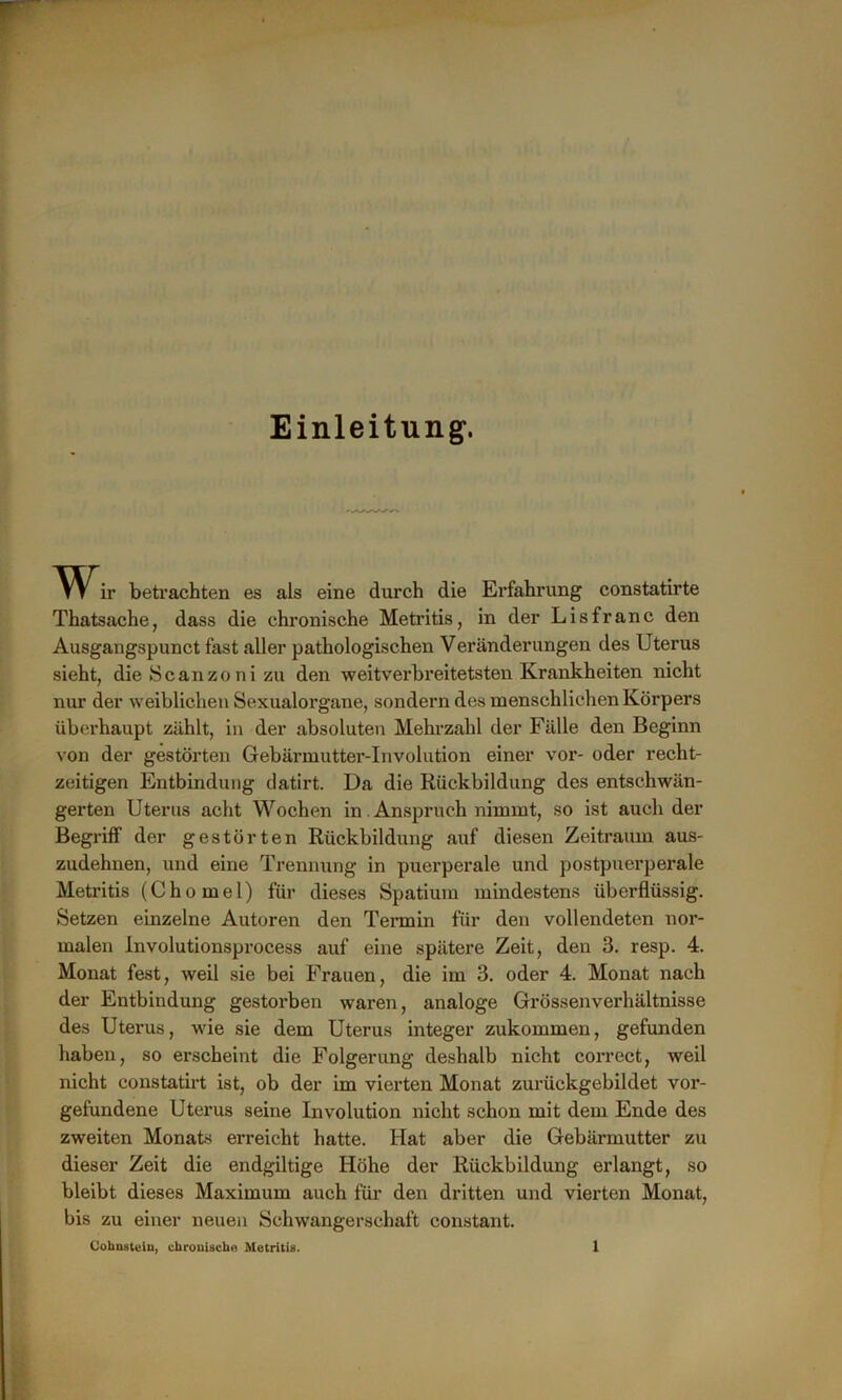 Einleitung1. Wir betrachten es als eine durch die Erfahrung constatirte Thatsache, dass die chronische Metritis, in der Lisfranc den Ausgangspunct fast aller pathologischen Veränderungen des Uterus sieht, die Scanzoni zu den weitverbreitetsten Krankheiten nicht nur der weiblichen Sexualorgane, sondern des menschlichen Körpers überhaupt zählt, in der absoluten Mehrzahl der Fälle den Beginn von der gestörten Gebärmutter-Involution einer vor- oder recht- zeitigen Entbindung datirt. Da die Rückbildung des entschwän- gerten Uterus acht Wochen in Anspruch nimmt, so ist auch der Begriff der gestörten Rückbildung auf diesen Zeitraum aus- zudehnen, und eine Trennung in puerperale und postpuerperale Metritis (Chomel) für dieses Spatium mindestens überflüssig. Setzen einzelne Autoren den Termin für den vollendeten nor- malen Involutionsprocess auf eine spätere Zeit, den 3. resp. 4. Monat fest, weil sie bei Frauen, die im 3. oder 4. Monat nach der Entbindung gestorben waren, analoge Grössenverhältnisse des Uterus, wie sie dem Uterus integer zukommen, gefunden haben, so erscheint die Folgerung deshalb nicht correct, weil nicht constatirt ist, ob der im vierten Monat zurückgebildet Vor- gefundene Uterus seine Involution nicht schon mit dem Ende des zweiten Monats erreicht hatte. Hat aber die Gebärmutter zu dieser Zeit die endgiltige Höhe der Rückbildung erlangt, so bleibt dieses Maximum auch für den dritten und vierten Monat, bis zu einer neuen Schwangerschaft constant.
